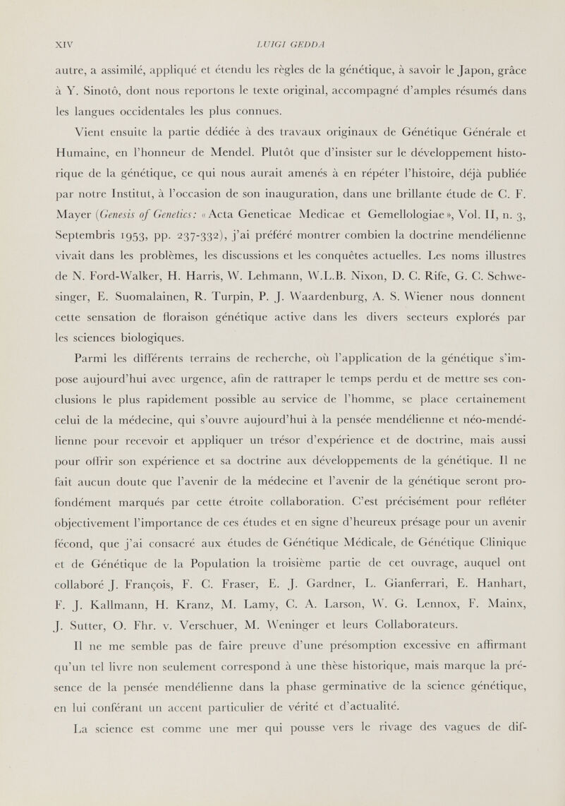 XIV LUIGI GEDDA autre, a assimilé, appliqué et étendu les règles de la génétique, à savoir le Japon, grâce à Y. Sinotô, dont nous reportons le texte original, accompagné d'amples résumés dans les langues occidentales les plus connues. Vient ensuite la partie dédiée à des travaux originaux de Génétique Générale et Humaine, en l'honneur de Mendel. Plutôt que d'insister sur le développement histo¬ rique de la génétique, ce qui nous aurait amenés à en répéter l'histoire, déjà publiée par notre Institut, à l'occasion de son inauguration, dans une brillante étude de C. F. Mayer {Genesis of Genetics: «Acta Geneticae Medicae et Gemellologiae », Vol. II, n. 3, Septembris 1953, pp. 237-332), j'ai préféré montrer combien la doctrine mendélienne vivait dans les problèmes, les discussions et les conquêtes actuelles. Les noms illustres de N. Ford-Walker, H. Harris, W. Lehmann, W.L.B. Nixon, D. C. Rife, G. G. Schwe- singer, E. Suomalainen, R. Turpin, P. J. Waardenburg, A. S. Wiener nous donnent cette sensation de floraison génétique active dans les divers secteurs explorés par les sciences biologiques. Parmi les différents terrains de recherche, où l'application de la génétique s'im¬ pose aujourd'hui avec urgence, afin de rattraper le temps perdu et de mettre ses con¬ clusions le plus rapidement possible au service de l'homme, se place certainement celui de la médecine, qui s'ouvre aujourd'hui à la pensée mendélienne et néo-mendé- lienne pour recevoir et appliquer un trésor d'expérience et de doctrine, mais aussi pour offrir son expérience et sa doctrine aux développements de la génétique. Il ne fait aucun doute que l'avenir de la médecine et l'avenir de la génétique seront pro¬ fondément marqués par cette étroite collaboration. C'est précisément pour refléter objectivement l'importance de ces études et en signe d'heureux présage pour un avenir fécond, que j'ai consacré aux études de Génétique Médicale, de Génétique Clinique et de Génétique de la Population la troisième partie de cet ouvrage, auquel ont collaboré J. François, F. C. Fraser, E. J. Gardner, L. Gianferrari, E. Hanhart, F. J. Kallmann, H. Kranz, M. Lamy, C. A. Larson, W. G. Lennox, F. Mainx, J. Sutter, О. Fhr. v. Verschuer, M. Weninger et leurs Collaborateurs. Il ne me semble pas de faire preuve d'une présomption excessive en affirmant qu'un tel livre non seulement correspond à une thèse historique, mais marque la pré¬ sence de la pensée mendélienne dans la phase germinative de la science génétique, en lui conférant un accent particulier de vérité et d'actualité. La science est comme une mer qui pousse vers le rivage des vagues de dif-
