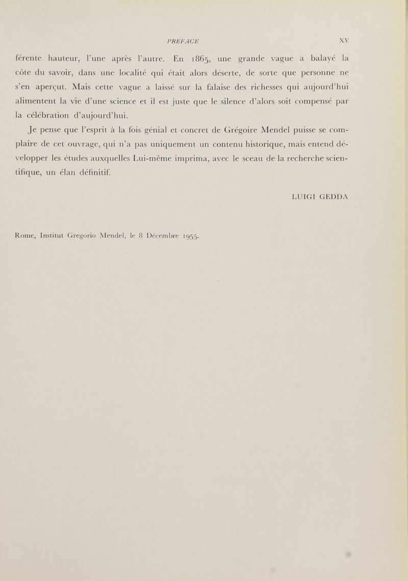 PREFACE XV férente hauteur, l'une après l'autre. En 1865, une grande vague a balayé la côte du savoir, dans une localité qui était alors déserte, de sorte que personne ne s'en aperçut. Mais cette vague a laissé sur la falaise des richesses qui aujourd'hui alimentent la vie d'une science et il est juste que le silence d'alors soit compensé par la célébration d'aujourd'hui. Je pense que l'esprit à la fois génial et concret de Grégoire Mendel puisse se com¬ plaire de cet ouvrage, qui n'a pas uniquement un contenu historique, mais entend dé¬ velopper les études auxquelles Lui-même imprima, avec le sceau de la recherche scien¬ tifique, un élan définitif LUIGI GEDDA Rome, Institut Gregorio Mendel, le 8 Décembre 1955.