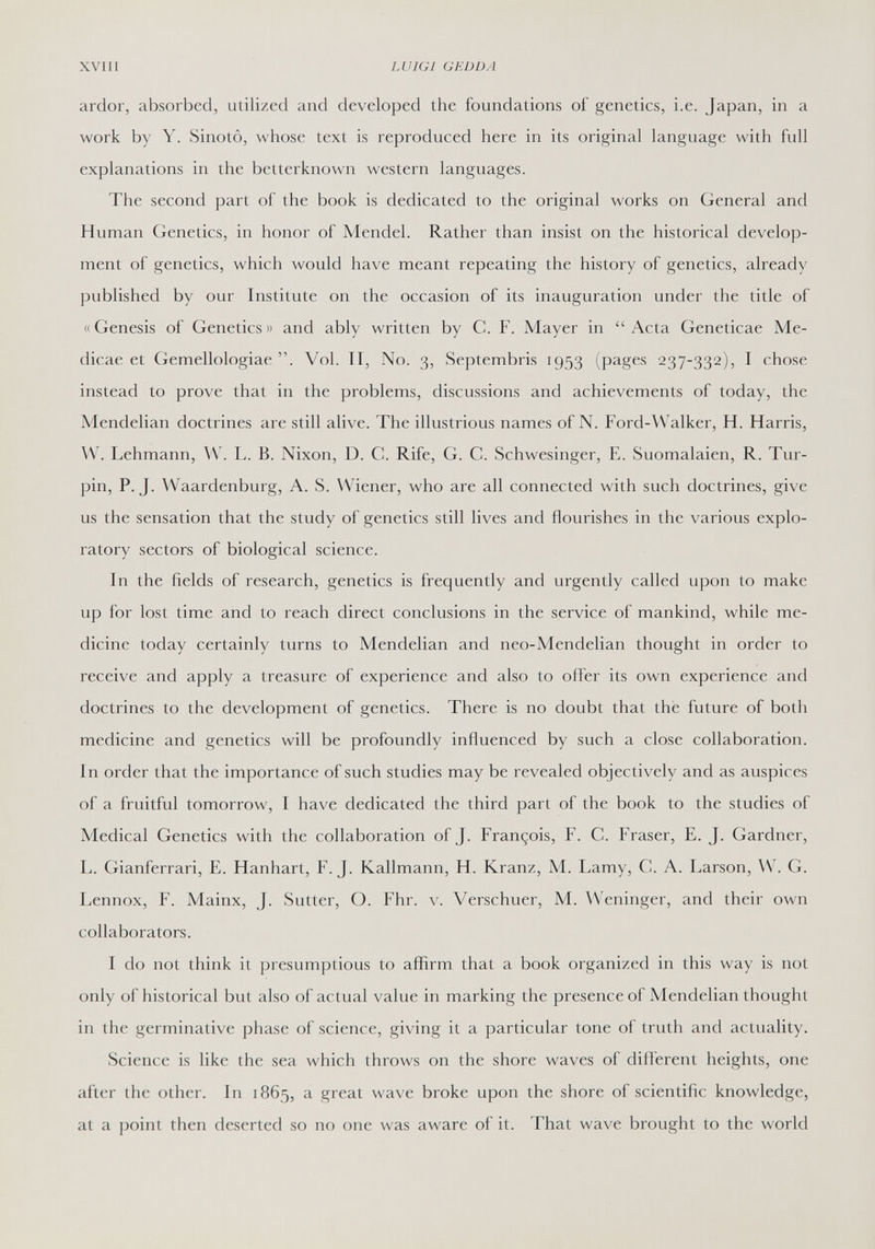 XVIII LUIGI GEDDA ardor, absorbed, utilized and developed the foundations of genetics, i.e. Japan, in a work by Y. Sinotô, whose text is reproduced here in its original language with full explanations in the betterknown western languages. The second part of the book is dedicated to the original works on General and Human Genetics, in honor of Mendel. Rather than insist on the historical develop¬ ment of genetics, which would have meant repeating the history of genetics, already published by our Institute on the occasion of its inauguration under the title of «Genesis of Genetics» and ably written by C. F. Mayer in Acta Geneticae Me- dicae et Gemellologiae . Vol. II, No. 3, Septembris 1953 (pages 237-332), I chose instead to prove that in the problems, discussions and achievements of today, the Mendelian doctrines are still alive. The illustrious names of N. Ford-Walker, H. Harris, W. Lehmann, \V. L. B. Nixon, D. C. Rife, G. G. Schwesinger, E. Suomalaien, R. Tur- pin, P.J. Waardenburg, A. S. Wiener, who are all connected with such doctrines, give us the sensation that the study of genetics still lives and flourishes in the various explo¬ ratory sectors of biological science. In the fields of research, genetics is frequently and urgently called upon to make up for lost time and to reach direct conclusions in the service of mankind, while me¬ dicine today certainly turns to Mendelian and neo-Mendelian thought in order to receive and apply a treasure of experience and also to offer its own experience and doctrines to the development of genetics. There is no doubt that the future of both medicine and genetics will be profoundly influenced by such a close collaboration. In order that the importance of such studies may be revealed objectively and as auspices of a fruitful tomorrow, I have dedicated the third part of the book to the studies of Medical Genetics with the collaboration of J. François, F. С. Fraser, E. J. Gardner, L. Gianferrari, E. Hanhart, F. J. Kallmann, H. Kranz, M. Lamy, С. A. Larson, VV'. G. Lennox, F. Mainx, J. Sutter, O. Fhr. v. Verschuer, M. Weninger, and their own collaborators. I do not think it presumptions to afiirm that a book organized in this way is not only of historical but also of actual value in marking the presence of Mendelian thought in the germinative phase of science, giving it a particular tone of truth and actuality. Science is like the sea which throws on the shore waves of different heights, one after the other. In 1865, a great wave broke upon the shore of scientific knowledge, at a point then deserted so no one was aware of it. That wave brought to the world