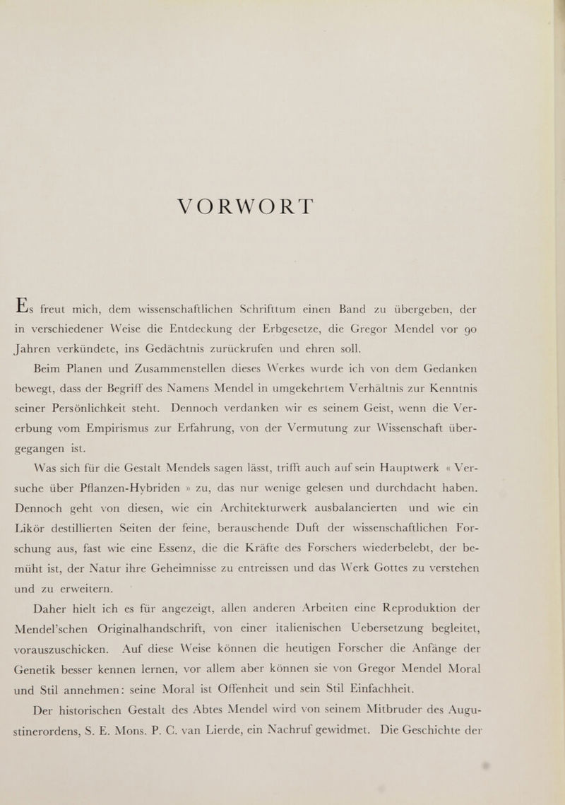 VORWORT Es freut mich, dem wissenschaftlichen Schrifttum einen Band zu übergeben, der in verschiedener ^Veise die Entdeckung der Erbgesetze, die Gregor Mendel vor 90 Jahren verkündete, ins Gedächtnis zurückrufen und ehren soll. Beim Planen und Zusammenstellen dieses Werkes wurde ich von dem Gedanken bewegt, dass der Begriff des Namens Mendel in umgekehrtem Verhältnis zur Kenntnis seiner Persönlichkeit steht. Dennoch verdanken wir es seinem Geist, wenn die Ver¬ erbung vom Empirismus zur Erfahrung, von der Vermutung zur Wissenschaft über¬ gegangen ist. Was sich für die Gestalt Mendels sagen lässt, trifft auch auf sein Hauptwerk « Ver¬ suche über Pflanzen-Hybriden » zu, das nur wenige gelesen und durchdacht haben. Dennoch geht von diesen, wie ein Architekturwerk ausbalancierten und wie ein Likör destillierten Seiten der feine, berauschende Duft der wissenschaftlichen For¬ schung aus, fast wie eine Essenz, die die Kräfte des Forschers wiederbelebt, der be¬ müht ist, der Natur ihre Geheimnisse zu entreissen und das Werk Gottes zu verstehen und zu erweitern. Daher hielt ich es für angezeigt, allen anderen Arbeiten eine Reproduktion der Mendel'schen Originalhandschrift, von einer italienischen Uebersetzung begleitet, \'orauszuschicken. Auf diese Weise können die heutigen Forscher die Anfänge der Genetik besser kennen lernen, vor allem aber können sie von Gregor Mendel Moral und Stil annehmen: seine Moral ist Offenheit und sein Stil Einfachheit. Der historischen Gestalt des Abtes Mendel wird von seinem Mitbruder des Augu¬ stinerordens, S. E. Möns. P. C. van Lierde, ein Nachruf gewidmet. Die Geschichte der 0