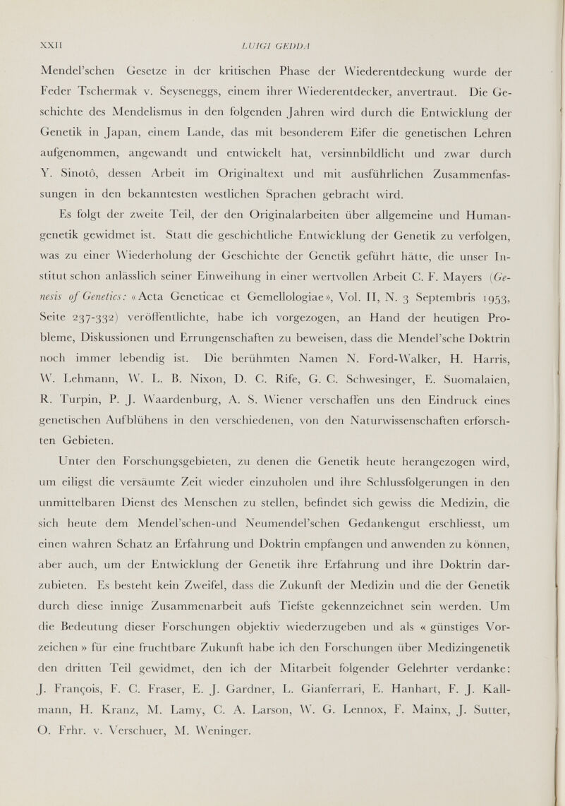 XXII LUIGI GEDDA Mendel'schen Gesetze in der kritischen Phase der Wiederentdeckung wurde der Feder Tschermak v. Seyseneggs, einem ihrer Wiederentdecker, anvertraut. Die Ge¬ schichte des Mendehsmus in den folgenden Jahren wird durch die Entwicklung der Genetik in Japan, einem Lande, das mit besonderem Eifer die genetischen Lehren aufgenommen, angewandt und entwickelt hat, versinnbildlicht und zwar durch Y. Sinotô, dessen Arbeit im Originaltext und mit ausführlichen Zusammenfas¬ sungen in den bekanntesten westlichen Sprachen gebracht wird. Es folgt der zweite Teil, der den Originalarbeiten über allgemeine und Human¬ genetik gewidmet ist. Statt die geschichtliche Entwicklung der Genetik zu verfolgen, was zu einer Wiederholung der Geschichte der Genetik geführt hätte, die unser In¬ stitut schon anlässlich seiner Einweihung in einer wertvollen Arbeit C. F. Mayers {Ge¬ nesis of Genetics: «Acta Geneticae et Gemellologiae », Vol. II, N. 3 Septembris 1953, Seite 237-332) veröffentlichte, habe ich vorgezogen, an Hand der heutigen Pro¬ bleme, Diskussionen und Errungenschaften zu beweisen, dass die Mendel'sche Doktrin noch immer lebendig ist. Die berühmten Namen N. Ford-Walker, H. Harris, W. Lehmann, W. L. B. Nixon, D. C. Rife, G. С. Schwesinger, E. Suomalaien, R. Turpin, P. J. Waardenburg, A. S. ДУ1епег verschaffen uns den Eindruck eines genetischen Aufblühens in den verschiedenen, von den Naturwissenschaften erforsch¬ ten Gebieten. Unter den Forschungsgebieten, zu denen die Genetik heute herangezogen wird, um eiligst die versäumte Zeit wieder einzuholen und ihre Schlussfolgerungen in den unmittelbaren Dienst des Menschen zu stellen, befindet sich gewiss die Medizin, die sich heute dem Mendel'schen-und Neumendel'schen Gedankengut erschliesst, um einen wahren Schatz an Erfahrung und Doktrin empfangen und anwenden zu können, aber auch, um der Entwicklung der Genetik ihre Erfahrung und ihre Doktrin dar¬ zubieten. Es besteht kein Zweifel, dass die Zukunft der Medizin und die der Genetik durch diese innige Zusammenarbeit aufs Tiefste gekennzeichnet sein werden. Um die Bedeutung dieser Forschungen objektiv wiederzugeben und als « günstiges Vor¬ zeichen » für eine fruchtbare Zukunft habe ich den Forschungen über Medizingenetik den dritten Teil gewidmet, den ich der Mitarbeit folgender Gelehrter verdanke: J. François, F. C. Fraser, E. J. Gardner, L. Gianferrari, E. Hanhart, F. J. Kall¬ mann, H. Kranz, M. Lamy, C. A. Larson, \V. G. Lennox, F. Mainx, J. Sutter, О. Frhr. V. Verschuer, Л4. Weninger.