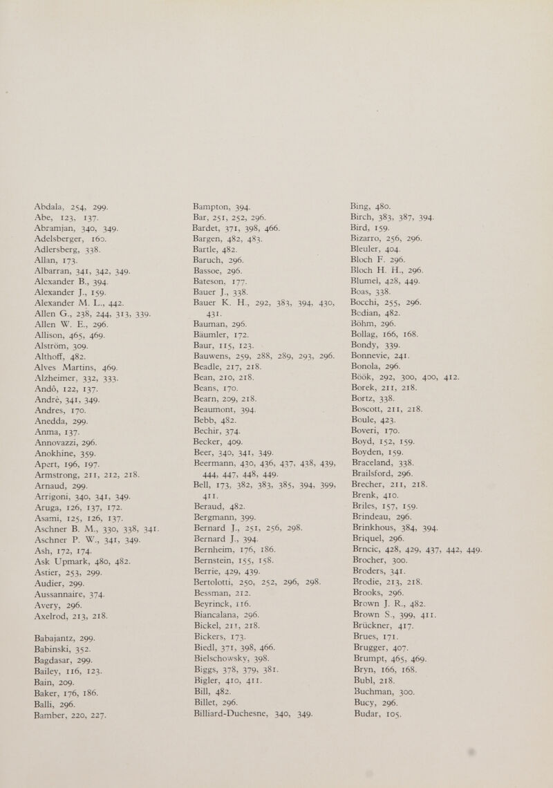Abdala, 254, 299. Abe, 123, 137. Abramjan, 340, 349. Adelsberger, 160. Adlersberg, 338. Allan, 173. Albarran, 341, 342, 349. Alexander В., 394, Alexander J., 159. Alexander M. L., 442. Allen G., 238, 244, 313, 339. Allen W. E., 296. Allison, 465, 469. Alström, 309. Althoff, 482. Alves Martins, 469. Alzheimer, 332, 333. Andò, 122, 137. André, 341, 349. Andres, 170. Anedda, 299. Anma, 137. Annovazzi, 296. Anokhine, 359. Apert, 196, 197. Armstrong, 211, 212, 218. Arnaud, 299. Arrigoni, 340, 341, 349. Aruga, 126, 137, 172. Asami, 125, 126, 137. Aschner B. M., 330, 338, 341. Aschner P. W., 341, 349. Ash, 172, 174. Ask Upmark, 480, 482. Astier, 253, 299. Audier, 299. Aussannaire, 374. Avery, 296. Axelrod, 213, 218. Babajantz, 299. Babinski, 352. Bagdasar, 299. Bailey, 116, 123. Bain, 209. Baker, 176, 186. Balli, 296. Bamber, 220, 227. Bampton, 394. Bar, 251, 252, 296. Bardet, 371, 398, 466. Bargen, 482, 483. Barile, 482. Baruch, 296. Bassoe, 296. Bateson, 177. Bauer J., 338. Bauer K. H., 292, 383, 394, 430, 431- Bauman, 296. Bäumler, 172. Baur, 115, 123. Bauwens, 259, 288, 289, 293, 296. Beadle, 217, 218. Bean, 210, 218. Beans, 170. Beam, 209, 218. Beaumont, 394. Bebb, 482. Bechir, 374. Becker, 409. Beer, 340, 341, 349. Beermann, 430, 436, 437, 438, 439, 444, 447, 448, 449. Bell, 173, 382, 383, 385, 394, 399, 411. Beraud, 482. Bergmann, 399. Bernard J., 251, 256, 298. Bernard J., 394. Bernheim, 176, 186. Bernstein, 155, 158. Berrie, 429, 439. Bertolotti, 250, 252, 296, 298. Bessman, 212. Beyrinck, ri6. Biancalana, 296. Bickel, 211, 218. Bickers, 173. Biedl, 371, 398, 466. Bielschowsky, 398. Biggs, 378, 379, 381. Bigler, 410, 411. Bill, 482. Billet, 296. Billiard-Duchesne, 340, 349. Bing, 480. Birch, 383, 387, 394. Bird, 159. Bizarro, 256, 296. Bleuler, 404. Bloch F. 296. Bloch H. H., 296. Blumel, 428, 449. Boas, 338. Bocchi, 255, 296. Bcdian, 482. Böhm, 296. Bollag, 166, 168. Bondy, 339. Bonnevie, 241. Bonola, 296. Book, 292, 300, 400, 412. Borek, 211, 218. Bortz, 338. Boscott, 211, 218. Boule, 423. Boveri, 170. Boyd, 152, 159. Boyden, 159. Braceland, 338. Brailsford, 296. Brecher, 211, 218. Brenk, 410. Briles, 157, 159. Brindeau, 296. Brinkhous, 384, 394. Briquel, 296. Brncic, 428, 429, 437, 442, 449. Brocher, 300. Broders, 341. Brodie, 213, 218. Brooks, 296. Brown J. R., 482. Brown S., 399, 411. Brückner, 417. Brues, 171. Brugger, 407. Brumpt, 465, 469. Bryn, 166, 168. Bubi, 218. Buchman, 300. Buey, 296. Budar, 105.