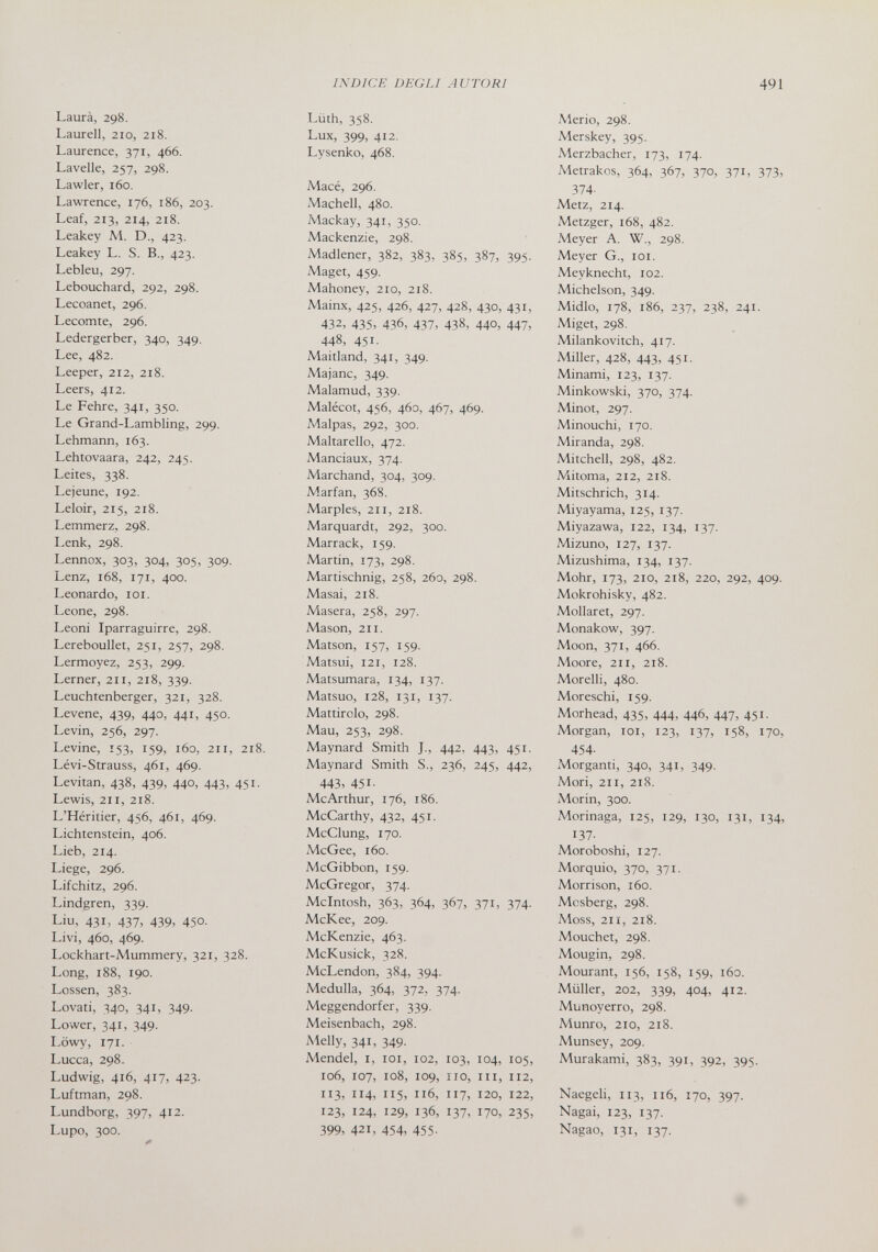 INDICE DEGÙ AUTORI 491 Laurà, 298. Laurell, 210, 218. Laurence, 371, 466. Lavelle, 257, 298. Lawler, 160. Lawrence, 176, 186, 203. Leaf, 213, 214, 218. Leakey M. D., 423. Leakey L. S. В., 423. Lebleu, 297. Lebouchard, 292, 298. Lecoanet, 296. Lecomte, 296. Ledergerber, 340, 349. Lee, 482. Leeper, 212, 218. Leers, 412. Le Fehre, 341, 350. Le Grand-Lambling, 299. Lehmann, 163. Lehtovaara, 242, 245. Leites, 338. Lejeune, 192. Leloir, 215, 218. Lemmerz, 298. I.enk, 298. Lennox, 303, 304, 305, 309. Lenz, 168, 171, 400. Leonardo, loi. Leone, 298. Leoni Iparraguirre, 298. Lereboullet, 251, 257, 298. Lermoyez, 253, 299. Lerner, 211, 218, 339. Leuchtenberger, 321, 328. Levene, 439, 440, 441, 450. Levin, 256, 297. Levine, 153, 159, 160, 211, 218. Lévi-Strauss, 461, 469. Levitan, 438, 439, 440, 443, 451. Lewis, 211, 218. L'Héritier, 456, 461, 469. Lichtenstein, 406. Lieb, 214. Liege, 296. Lifchitz, 296. Lindgren, 339. Liu, 431, 437, 439, 450. Livi, 460, 469. Lockhart-Mummery, 321, 328. Long, 188, 190. Lossen, 383. Levati, 340, 341, 349. Lower, 341, 349. I.öwy, 171. Lucca, 298. Ludwig, 416, 417, 423. Luftman, 298. Lundborg, 397, 412. Lupe, 300. Lüth, 358. Lux, 399, 412. Lysenko, 468. Macé, 296. Machell, 480. Mackay, 341, 350. Mackenzie, 298. Madiener, 382, 383, 385, 387, 395. Maget, 459. Mahoney, 210, 218. Mainx, 425, 426, 427, 428, 430, 431, 432, 435, 436, 437, 438, 440, 447, 448, 451. Maitland, 341, 349. Majanc, 349. Malamud, 339. Malécot, 456, 460, 467, 469. Malpas, 292, 300. Maltarello, 472. Manciaux, 374. Marchand, 304, 309. Marfan, 368. Marples, 211, 218. Marquardt, 292, 300. Marrack, 159. Martin, 173, 298. Martischnig, 258, 260, 298. Masai, 2x8. Masera, 258, 297. Mason, 211. Maison, 157, 159. Matsui, 121, 128. Matsumara, 134, 137. Matsuo, 128, 131, 137. Mattirolo, 298. Mau, 253, 298. Maynard Smith J., 442, 443, 451. Maynard Smith S., 236, 245, 442, 443, 451- Me Arthur, 176, 186. McCarthy, 432, 451. McClung, 170. McGee, 160. McGibbon, 159. McGregor, 374. Mcintosh, 363, 364, 367, 371, 374. МсКее, 209. McKenzie, 463. McKusick, 328. McLendon, 384, 394. Medulla, 364, 372, 374. Meggendorfer, 339. Meisenbach, 298. Melly, 341, 349. Mendel, i, loi, 102, 103, 104, 105, 106, 107, 108, 109, 110, III, 112, 113, 114, 115, 116, 117, 120, 122, 123, 124, 129, 136, 137, 170, 235, 399, 421, 454, 455- Merio, 298. Merskey, 395. Merzbacher, 173, 174. Metrakos, 364, 367, 370, 371, 37З, 374- Metz, 214. Metzger, i68, 482. Meyer A. W., 298. Meyer G., loi. Meyknecht, 102. Michelson, 349. Midlo, 178, 186, 237, 238, 241. Miget, 298. Milankovitch, 417. Miller, 428, 443, 451. Minami, 123, 137. Minkowski, 370, 374. Minot, 297. Minouchi, 170. Miranda, 298. Mitchell, 298, 482. Mitoma, 212, 218. Mitschrich, 314. Miyayama, 125, 137. Miyazawa, 122, 134, 137. Mizuno, 127, 137. Mizushima, 134, 137. Möhr, 173, 210, 2x8, 220, 292, 409. Mokrohisky, 482. Mollaret, 297. Monakow, 397. Moon, 371, 466. Moore, 2x1, 2x8. Morelli, 480. Moreschi, 159. Morhead, 435, 444, 446, 447, 451. Morgan, lox, X23, 137, 158, 170, 454- Morganti, 340, 34X, 349. Mori, 2x1, 2x8. Morin, 300. Morinaga, X25, X29, X30, X3X, 134, 137- Moroboshi, X27. Morquio, 370, 371. Morrison, i6o. Mosberg, 298. Moss, 2x1, 2X8. Mouchet, 298. Mougin, 298. Mourant, X56, X58, X59, хбэ. Müller, 202, 339, 404, 4x2. Munoyerro, 298. Munro, 2x0, 2x8. Munsey, 209. Murakami, 383, 39X, 392, 395. Naegeli, X13, 1x6, X70, 397. Nagai, X23, X37. Nagao, X31, 137. #