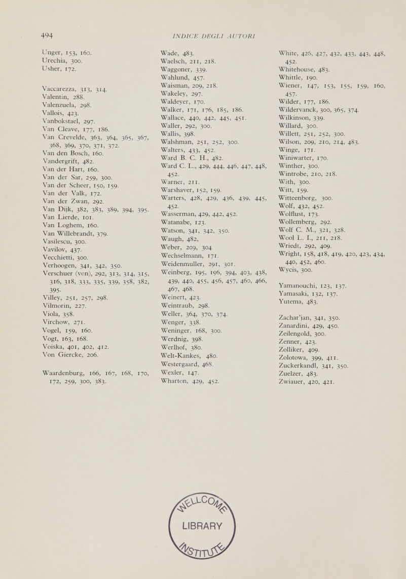 494 INDICE DEGLI AUTORI Unger, 153, 160. IJrechia, 300. Usher, 172. Vaccarezza, 313, 314. Valentin, 288. Valenzuela, 298. Vallois, 423. Vanbokstael, 297. Van Cleave, 177, 186. Van Crevelde, 363, 364, 365, 367, 368, 369, 370, 371, 372. Van den Bosch, 160. Vandergrift, 482. Van der Hart, 160. Van der Sar, 259, 300. Van der Scheer, 150, 159. Van der Valk, 172. Van der Zwan, 292. Van Dijk, 382, 383, 389, 394, 395. Van Lierde, loi. Van Loghem, 160. Van Willebrandt, 379. Vasilescu, 300. Vavilov, 437. Vecchietti, 300. Verhoogen, 341, 342, 350. Verschuer (von), 292, 313, 314, 315, 316, 318, 333, 335, 339, 358, 382, 395- Villey, 251, 257, 298. Vilmorin, 227. Viola, 358. Virchow, 271. Vogel, 159, 160. Vogt, 163, 168. Voiska, 401, 402, 412. Von Giercke, 206. Waardenburg, 166, 167, 168, 170, 172, 259, 300, 383- Wade, 483. Waeisch, 211, 218. Waggoner, 339. Wahlund, 457. Waisman, 209, 218. Wakeley, 297. Waldeyer, 170. Walker, 171, 176, 185, 186. Wallace, 440, 442, 445, 451. Waller, 292, 300. Wallis, 398. Walshman, 251, 252, 300. Walters, 433, 452. Ward B. C. H., 482. Ward C. L., 429, 444, 446, 447, 448, 452. Warner, 211. Warshaver, 152, 159. Warters, 428, 429, 436, 439, 445, 452. Wasserman, 429, 442, 452. Watanabe, 123. Watson, 341, 342, 350. Waugh, 482, Weber, 209, 304, Wechselmann, 171. Weidenmuller, 291, 301. Weinberg, 195, 196, 394, 403, 438, 439, 440, 455, 456, 457, 460, 466, 467, 468. Weinert, 423. Weintraub, 298. Weller, 364, 370, 374- Wenger, 338. Weninger. 168, 300. Werdnig, 398. Werlhof, 380. Welt-Kankes, 480. Westergaard, 468. Wexler, 147. Wharton, 429, 452. White, 426, 427, 432, 433, 443, 448, 452. Whitehouse, 483. Whittle, 190. Wiener, 147, 153, 155, 159, 160, 457- Wilder, 177, 186. Wildervanck, 300, 365, 374. Wilkinson, 339. Willard, 300 Willett, 251, 252, 300. Wilson, 209, 210, 214, 483. Winge, 171. Winiwarter, 170. Winther, 300. Wintrobe, 210, 218. With, 300. Witt, 159. Witteenborg, 300. Wolf, 432, 452. Wolflust, 173. Wollemberg, 292. Wolf C. M., 321, 328. Wool L. I., 211, 218. Wriedt, 292, 409. Wright, 158, 418, 419, 420, 423, 434, 440, 452, 460. Wycis, 300. Yamanouchi, 123, 137. Yamasaki, 132, 137. Yutema, 483. Zachar'jan, 341, 350. Zanardini, 429, 450. Zeilengold, 300. Zenner, 423. Zolliker, 409. Zolotowa, 399, 411. Zuckerkandl, 341, 350. Zuelzer, 483. Zwiauer, 420, 421.