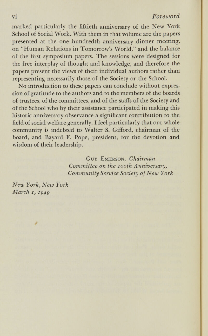 marked particularly the fiftieth anniversary of the New York School of Social Work. With them in that volume are the papers presented at the one hundredth anniversary dinner meeting, on Human Relations in Tomorrow's World, and the balance of the first symposium papers. The sessions were designed for the free interplay of thought and knowledge, and therefore the papers present the views of their individual authors rather than representing necessarily those of the Society or the School. No introduction to these papers can conclude without expres sion of gratitude to the authors and to the members of the boards of trustees, of the committees, and of the staffs of the Society and of the School who by their assistance participated in making this historic anniversary observance a significant contribution to the field of social welfare generally. I feel particularly that our whole community is indebted to Walter S. Gifford, chairman of the board, and Bayard F. Pope, president, for the devotion and wisdom of their leadership. Guy Emerson, Chairman Committee on the iooth Anniversary, Community Service Society of New York New York, New York March i, 1949