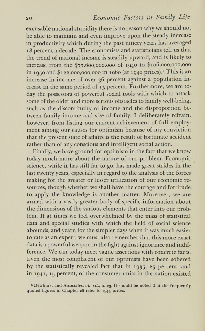 excusable national stupidity there is no reason why we should not be able to maintain and even improve upon the steady increase in productivity which during the past ninety years has averaged 18 percent a decade. The economists and statisticians tell us that the trend of national income is steadily upward, and is likely to increase from the $77,600,000,000 of 1940 to $106,000,000,000 in 1950 and $122,000,000,000 in i960 (at 1940 prices). 5 This is an increase in income of over 36 percent against a population in crease in the same period of 15 percent. Furthermore, we are to day the possessors of powerful social tools with which to attack some of the older and more serious obstacles to family well-being, such as the discontinuity of income and the disproportion be tween family income and size of family. I deliberately refrain, however, from listing our current achievement of full employ ment among our causes for optimism because of my conviction that the present state of affairs is the result of fortunate accident rather than of any conscious and intelligent social action. Finally, we have ground for optimism in the fact that we know today much more about the nature of our problem. Economic science, while it has still far to go, has made great strides in the last twenty years, especially in regard to the analysis of the forces making for the greater or lesser utilization of our economic re sources, though whether we shall have the courage and fortitude to apply the knowledge is another matter. Moreover, we are armed with a vastly greater body of specific information about the dimensions of the various elements that enter into our prob lem. If at times we feel overwhelmed by the mass of statistical data and special studies with which the field of social science abounds, and yearn for the simpler days when it was much easier to rate as an expert, we must also remember that this more exact data is a powerful weapon in the fight against ignorance and indif ference. We can today meet vague assertions with concrete facts. Even the most complacent of our optimists have been sobered by the statistically revealed fact that in 1935, 25 percent, and in 1941, 15 percent, of the consumer units in the nation existed s Dewhurst and Associates, op. cit., p. 23. It should be noted that the frequently quoted figures in Chapter 26 refer to 1944 prices.