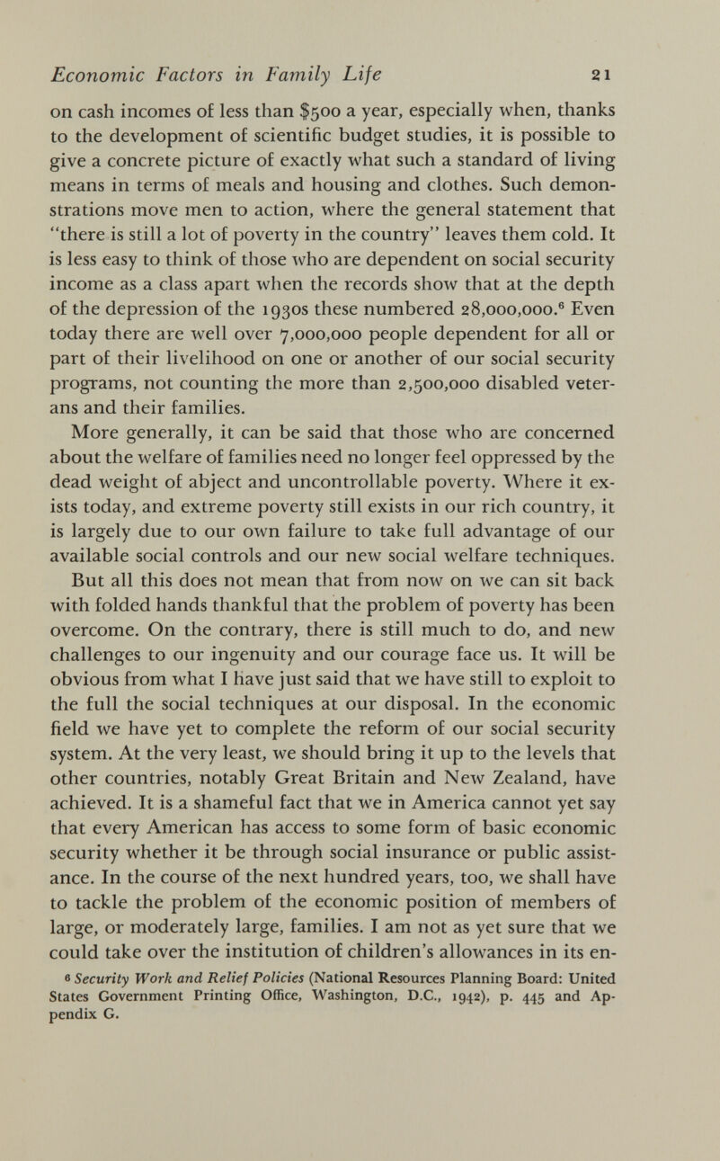 on cash incomes of less than $500 a year, especially when, thanks to the development of scientific budget studies, it is possible to give a concrete picture of exactly what such a standard of living means in terms of meals and housing and clothes. Such demon strations move men to action, where the general statement that there is still a lot of poverty in the country leaves them cold. It is less easy to think of those who are dependent on social security income as a class apart when the records show that at the depth of the depression of the 1930s these numbered 28,000,000.® Even today there are well over 7,000,000 people dependent for all or part of their livelihood on one or another of our social security programs, not counting the more than 2,500,000 disabled veter ans and their families. More generally, it can be said that those who are concerned about the welfare of families need no longer feel oppressed by the dead weight of abject and uncontrollable poverty. Where it ex ists today, and extreme poverty still exists in our rich country, it is largely due to our own failure to take full advantage of our available social controls and our new social welfare techniques. But all this does not mean that from now on we can sit back with folded hands thankful that the problem of poverty has been overcome. On the contrary, there is still much to do, and new challenges to our ingenuity and our courage face us. It will be obvious from what I have just said that we have still to exploit to the full the social techniques at our disposal. In the economic field we have yet to complete the reform of our social security system. At the very least, we should bring it up to the levels that other countries, notably Great Britain and New Zealand, have achieved. It is a shameful fact that we in America cannot yet say that every American has access to some form of basic economic security whether it be through social insurance or public assist ance. In the course of the next hundred years, too, we shall have to tackle the problem of the economic position of members of large, or moderately large, families. I am not as yet sure that we could take over the institution of children's allowances in its en- 0 Security Work and Relief Policies (National Resources Planning Board: United States Government Printing Office, Washington, D.C., 1942), p. 445 and Ap pendix G.