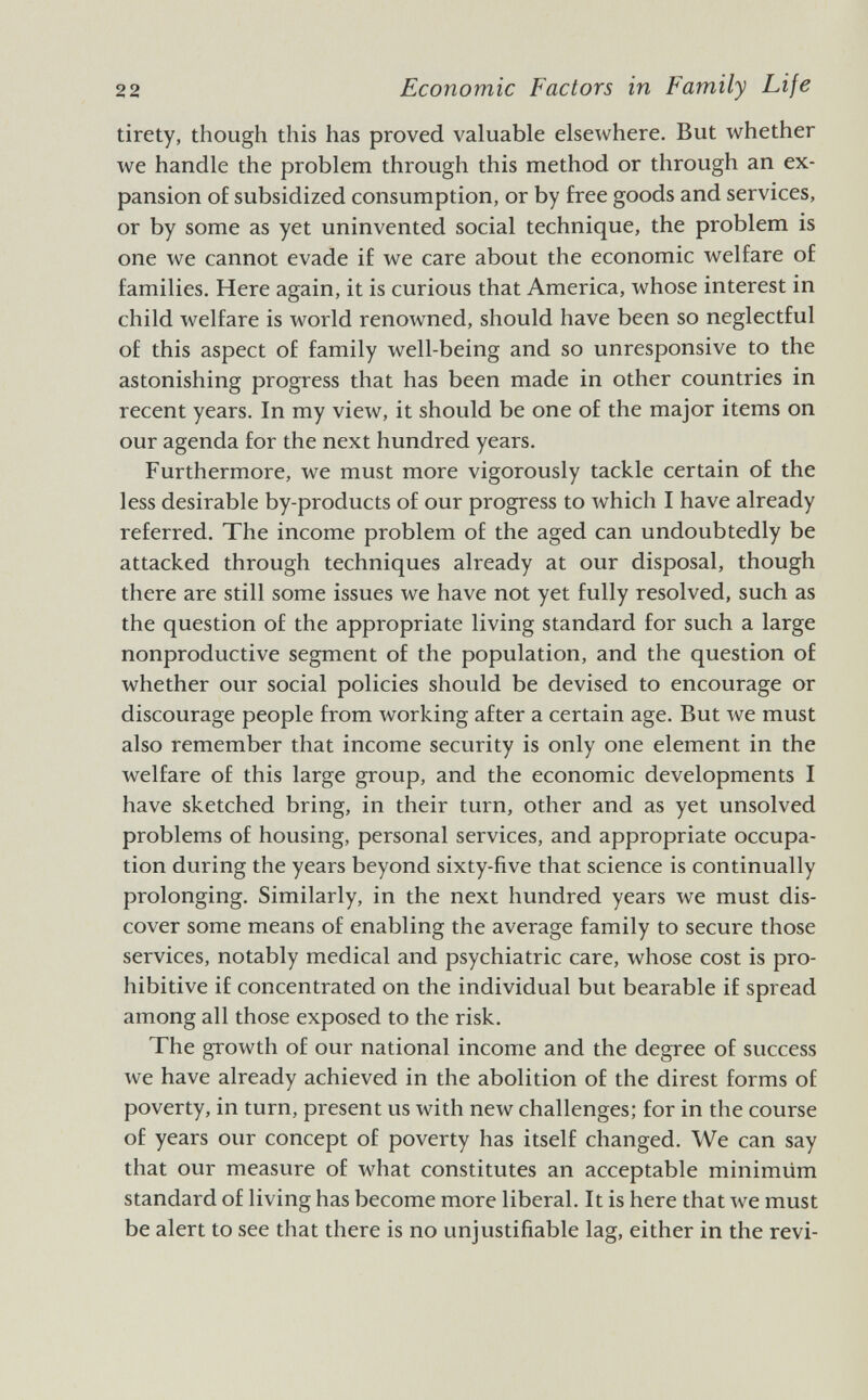 tirety, though this has proved valuable elsewhere. But whether we handle the problem through this method or through an ex pansion of subsidized consumption, or by free goods and services, or by some as yet uninvented social technique, the problem is one we cannot evade if we care about the economic welfare of families. Here again, it is curious that America, whose interest in child welfare is world renowned, should have been so neglectful of this aspect of family well-being and so unresponsive to the astonishing progress that has been made in other countries in recent years. In my view, it should be one of the major items on our agenda for the next hundred years. Furthermore, we must more vigorously tackle certain of the less desirable by-products of our progress to which I have already referred. The income problem of the aged can undoubtedly be attacked through techniques already at our disposal, though there are still some issues we have not yet fully resolved, such as the question of the appropriate living standard for such a large nonproductive segment of the population, and the question of whether our social policies should be devised to encourage or discourage people from working after a certain age. But we must also remember that income security is only one element in the welfare of this large group, and the economic developments I have sketched bring, in their turn, other and as yet unsolved problems of housing, personal services, and appropriate occupa tion during the years beyond sixty-five that science is continually prolonging. Similarly, in the next hundred years we must dis cover some means of enabling the average family to secure those services, notably medical and psychiatric care, whose cost is pro hibitive if concentrated on the individual but bearable if spread among all those exposed to the risk. The growth of our national income and the degree of success we have already achieved in the abolition of the direst forms of poverty, in turn, present us with new challenges; for in the course of years our concept of poverty has itself changed. We can say that our measure of what constitutes an acceptable minimüm standard of living has become more liberal. It is here that we must be alert to see that there is no unjustifiable lag, either in the revi-