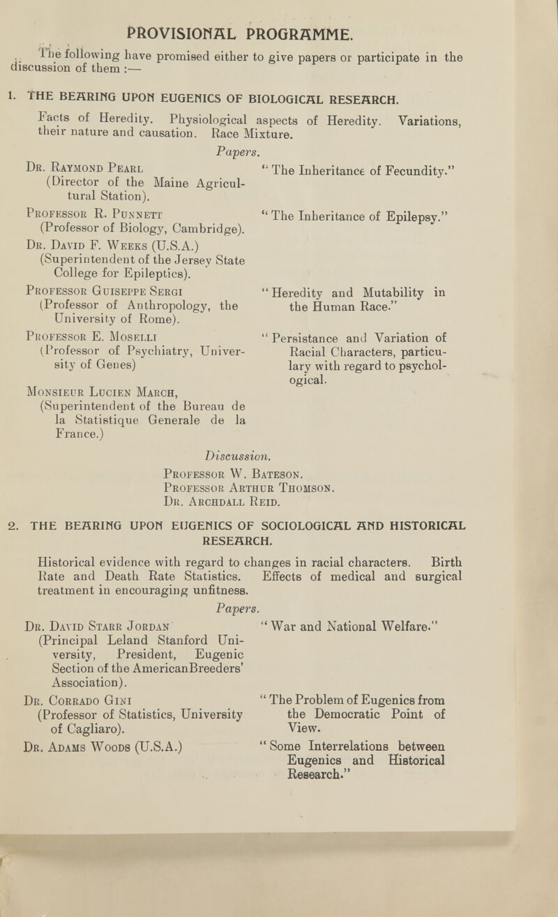 PROVISIONAL PROGRAMME. •; following have promieed either to give papers or participate in the discussion of them :— The Inheritance of Fecundity. The Inheritance of Epilepsy. 1. THE BEñRIMG UPON EUGEMICS OF BIOLOGICAL RESEÄRCH. Facts of Heredity. Physiological aspects of Heredity. Variations, their nature and causation. Race Mixture. Papers. Dr. Raymond Pearl (Director of the Maine Agricul¬ tural Station). Professor R. Pun nett (Professor of Biology, Cambridge). Dr. David F. Weeks (U.S.A.) (Superintendent of the Jersey State College for Epileptics). Professor Guiseppe Sergi (Professor of Anthropology, the University of Rome). Professor E. Moselli (^I'rofessor of Psychiatry, Univer¬ sity of Genes) Monsieur Lucien March, (Superintendent of the Bureau de la Statistique Generale de la France.) Discussion. Professor W. Bateson. Professor Arthur Thomson. Dr. Archdall Reíd. 2. THE BEÄRIHG UPON EUGENICS OF SOCIOLOGICAL ÄND HISTORICAL RESEARCH. Historical evidence with regard to changes in racial characters. Birth Rate and Death Rate Statistics. Effects of medical and surgical treatment in encouraging unfitness. Papers. Heredity and Mutability in the Human Race. Persistance and Variation of Racial Characters, particu¬ lar y with regard to psychol¬ ogical. Dr. David Starr Jordan (Principal Leland Stanford Uni¬ versity, President, Eugenic Section of the AmericanBreeders' Association). Dr. Corrado Gini (Professor of Statistics, University of Cagliare). Dr. Adams Woods (U.S.A.) War and National Welfare. The Problem of Eugenics from the Democratic Point of View. Some Interrelations between Eugenics and Historical Research.