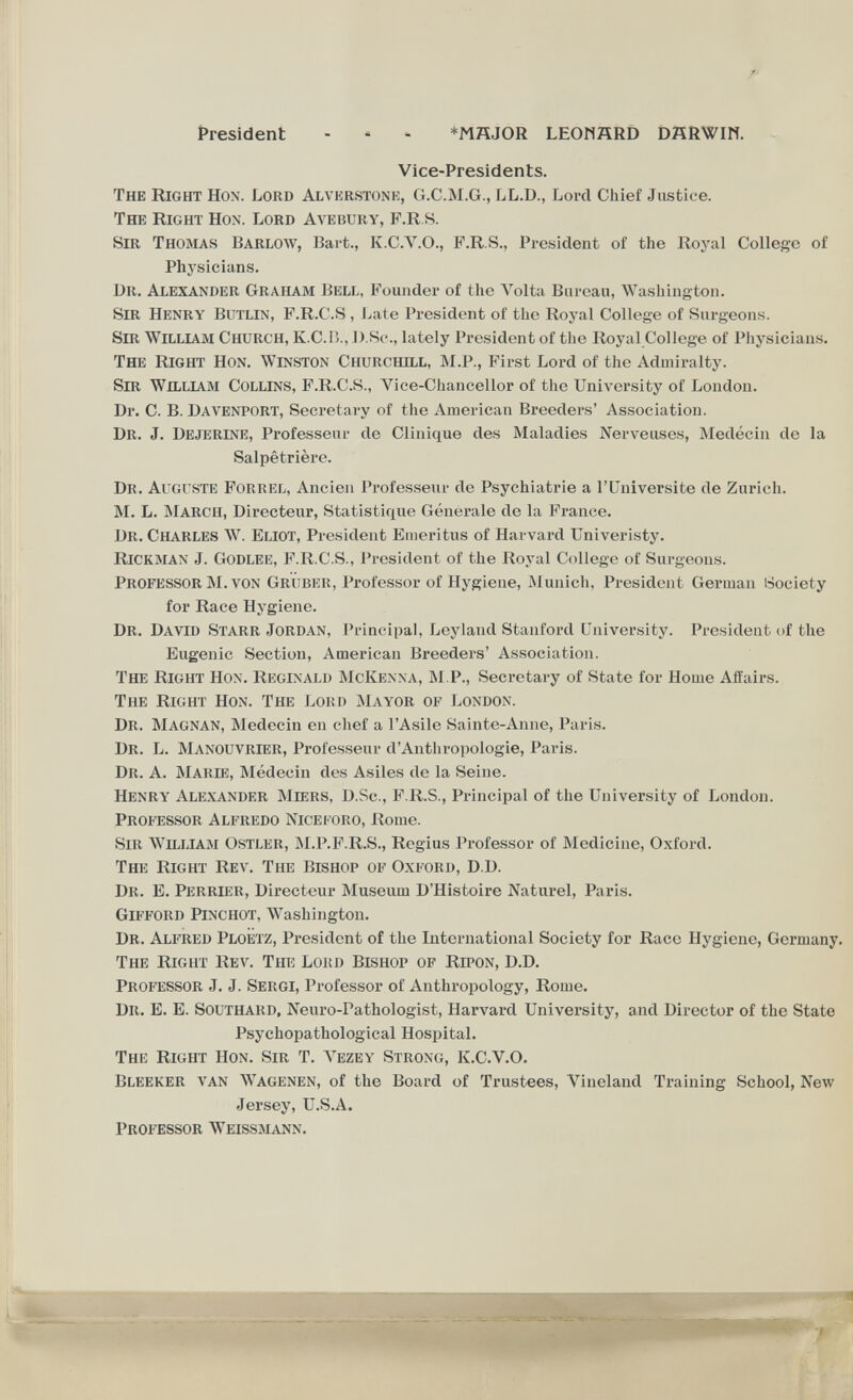 President - ' ' *MHJOR LEOMÄRD DÄRWIN. Vice-Presidents. The Right Hon. Lord Alvkrstonk, G.C.M.G., LL.D., Lord Chief Justice. The Right Hon. Lord Avebury, F.R.S. Sir Thomas Barlow, Bart., K.C.V.O., P.R.S., President of the Royal Collego of Plij^sicians. Dr. Alexander Graham Bell, Founder of the Л^olta Bureau, Washington. Sir Henry Butlin, F.R.C.S , J^ate President of the Royal College of Surgeons. Sir William Church, K.C.I)., J).Sc., lately President of the Royal College of Physicians. The Right Hon. Winston Churchill, M.P., First Lord of the Admiralty. Sm William Collins, F.R.C.S., Vice-Chancellor of the University of London. Dr. C. B. Davenport, Secretary of the American Breeders' Association. Dr. J. Dejerine, Professeur de Clinique des Maladies Nerveuses, Medécin de la Dr. Auguste Foriîel, Ancien Professeur de Psychiatrie a l'Universite de Zurich. M. L. March, Directeur, Statistique Generale de la France. Dr. Charles W. Eliot, President Emeritus of Harvard Univeristy. Rickman J. Godlee, F.R.C.S., President of the Royal College of Surgeons. Professor M. von Grüber, Professor of Hygiene, Älunich, President German Society for Race Hygiene. Dr. David Starr Jordan, Principal, Leyland Stanford University. President of the Eugenic Section, American Breeders' Association. The Right Hon. Reginald McKenna, ÄLP., Secretary of State for Home Affairs. The Right Hon. The Lord Mayor of London. Dr. Magnan, Medecin en chef a l'Asile Sainte-Anne, Paris. Dr. L. Manouvrier, Professeur d'Anthropologie, Paris. Dr. a. Marie, Médecin des Asiles de la Seine. Henry Alexander Miers, D.Sc., F.R.S., Principal of the University of London. Professor Alfredo Nice foro, Rome. Sir William Ostler, IM.P.F.R.S., Regius Professor of Medicine, Oxford. The Right Rev. The Bishop of Oxford, D.D. Dr. E. Perrier, Directeur Museum D'Histoire Naturel, Paris. Gifford Pinchot, Washington. Dr. Alfred Ploetz, President of the International Society for Race Hygiene, Germany. The RiGirr Rev. The Lokd Bishop of Ripon, D.D. Professor J. J. Sergi, Professor of Anthropology, Rome. Dr. E. E. Southard, Neuro-Pathologist, Harvard University, and Director of the State The Right Hon. Sir T. A'ezey Strong, K.C.V.O. Bleeker van W^agenen, of the Board of Trustees, Vineland Training School, New Salpêtrière. Psychopathological Hospital. Jersey, U.S.A. Professor Weissmann. 'HiiiiWil^iiMiiÉi iháiir* - «