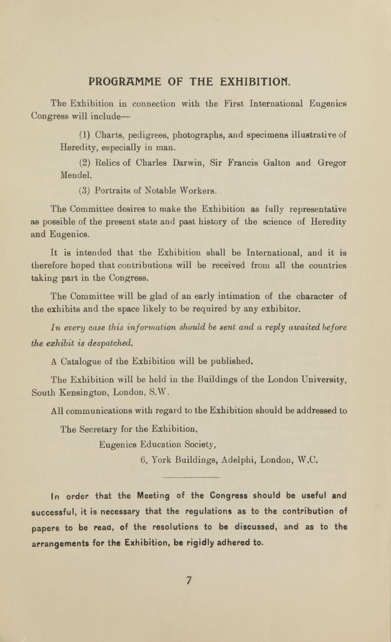 PROGRAMME OF THE EXHIBITIOW. The Exhibition in connection with the First International Eugenics Congress will include— (1) Charts, pedigrees, photographs, and specimens illustrative of Heredity, especially in man. (2) Relics of Charles Darwin, Sir Francis Galton and Gregor Mendel. (3) Portraits of Notable Workers. The Committee desires to make the Exhibition as fully representative as possible of the present state and past history of the science of Heredity and Eugenics. It is intended that the Exhibition shall be International, and it is therefore hoped that contributions will be received from all the countries taking part in the Congress. The Committee will be glad of an early intimation of the character of the exhibits and the space likely to be required by any exhibitor. In every case this information should be sent and a reply awaited before the exhibit is despatched. A Catalogue of the Exhibition will be published. The Exhibition will be held in the Buildings of the London University, South Kensington, London, S.W. All communications with regard to the Exhibition should be addressed to The Secretary for the Exhibition, Eugenics Education Society, 6, York Buildings, Adelphi, London, W.C. In order that the Meeting of the Congress should be useful and successful, it is necessary that the regulations as to the contribution of papers to be read, of the resolutions to be discussed, and as to the arrangements for the Exhibition, be rigidly adhered to.