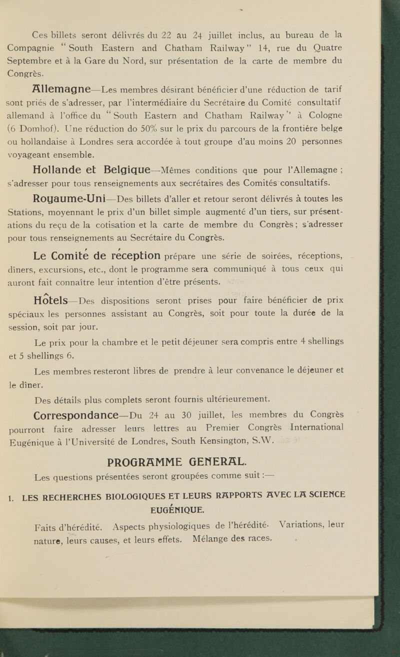 Ces billets seront délivrés du 22 au 24 juillet inclus, au bureau de la Compagnie South Eastern and Chatham Railway 14, rue du Quatre Septembre et à la Gare du Nord, sur présentation de la carte de membre du Congrès. Ällemagne—Les membres désirant bénéficier d'une réduction de tarif sont priés de s'adresser, par l'intermédiaire du Secrétaire du Comité consultatif allemand à l'office du South Eastern and Chatham Railway '' à Cologne (6 Domliof). ITne réduction do 50% sur le prix du parcours de la frontière belge ou hollandaise à Londres sera accordée à tout groupe d'au moins 20 personnes voyageant ensemble. Hollande et Belgique—Mêmes conditions que pour l'Allemagne ; s'adresser pour tous renseignements aux secrétaires des Comités consultatifs. Royaume-Uni—Des billets d'aller et retour seront délivrés à toutes les Stations, moyennant le prix d'un billet simple augmenté d'un tiers, sur présent¬ ations du reçu de la cotisation et la carte de membre du Congrès; s'adresser pour tous renseignements au Secrétaire du Congrès. f f Le Comité de reception prépare une série de soirées, réceptions, dîners, excursions, etc., dont le programme sera communiqué à tous ceux qui auront fait connaître leur intention d'être présents. Hotels—Des dispositions seront prises pour faire bénéficier de prix spéciaux les personnes assistant au Congrès, soit pour toute la durée de la session, soit par jour. Le prix pour la chambre et le petit déjeuner sera compris entre 4 shellings et 5 shellings 6. Les membres resteront libres de prendre à leur convenance le déjeuner et le dîner. Des détails plus complets seront fournis ultérieurement. Correspondance—Du 24 au 30 juillet, les membres du Congrès pourront faire adresser leurs lettres au Premier Congrès International Eugénique à l'Université de Londres, South Kensington, S.W. PROGRAMME GEHERÄL. Les questions présentées seront groupées comme suit :— 1. LES RECHERCHES BIOLOGIQUES ET LEURS RAPPORTS HVEC LÄ SCIEMCE EUGÉWIQUE. Faits d'hérédité. Aspects physiologiques de l'hérédité- Variations, leur nature, leurs causes, et leurs effets. Mélange des races.