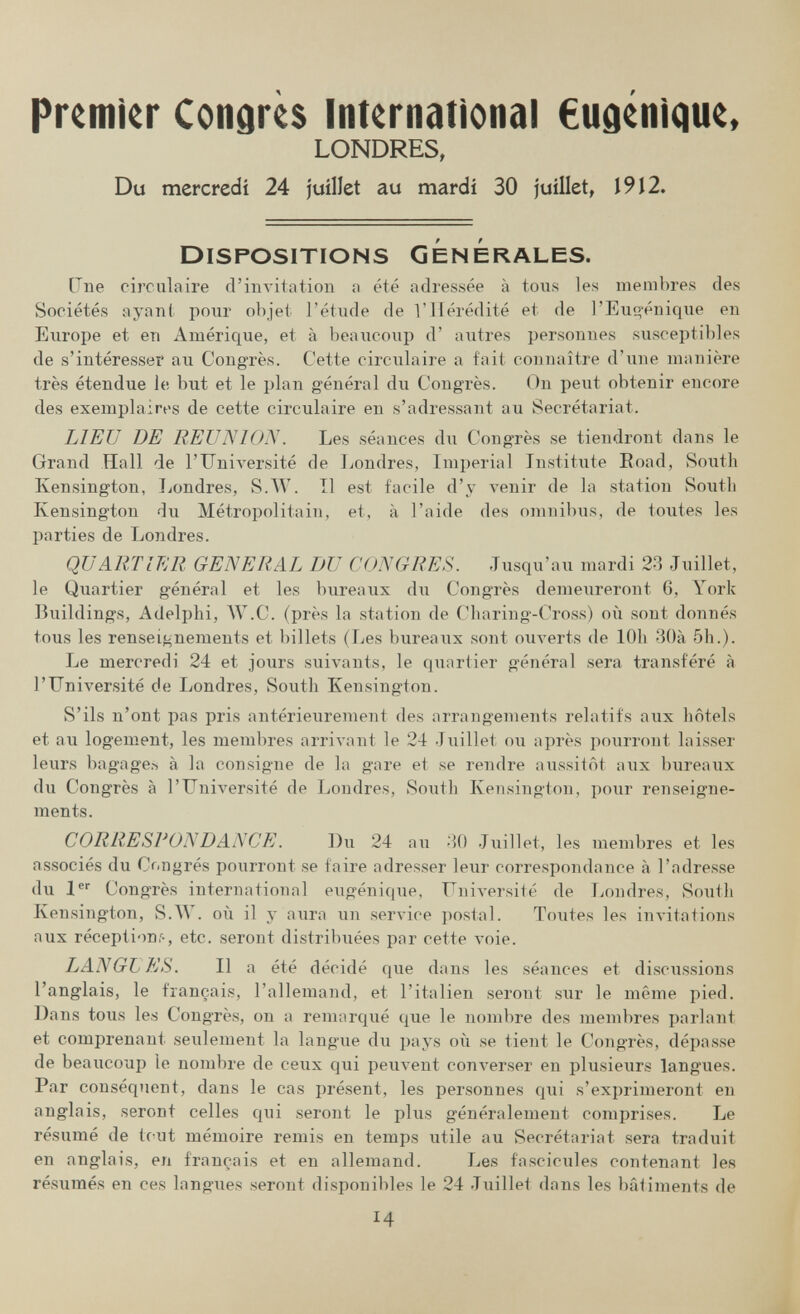 premier Contres International €udenique, LONDRES, Du mercredi 24 juillet au mardi 30 juillet, 1912. Dispositions générales. Une circulaire (rinvilation n été adressée à tous les membres des Sociétés ayan( pour objet l'étude de l'Hérédité et de ГЕиц-énique en Europe et en Amérique, et à beaucoup d' autres personnes susceptibles de s'intéresseï* au Congrès. Cette circulaire a fait connaître d'une manière très étendue le but et le plan général du Congrès. On peut obtenir encore des exemplaires de cette circulaire en s'adressant au Secrétariat. LIEU DE REUNION. Les séances du Congrès se tiendront dans le Grand Hall de l'Université de Londres, Imperial Institute Eoad, Soutli Kensington, Londres, S.W. Il est facile d'y venir de la station Soutli Kensington du Métropolitain, et, à l'aide des omnibiis, de toutes les parties de Londres. QUARTIER GENERAL DU CONGRES. Jusqu'au mardi 23 Juillet, le Quartier général et les bureaux du Congrès demeiireront 6, York Buildings, Adelphi, AV.C. (près la station de Cbaring-Cross) où sont donnés tous les renseif^nements et billets (Les bureaux sont ouverts de lOh 30à 5h.). Le mercredi 24 et jours suivants, le quartier général sera transféré à l'Université de Londres, South Kensington. S'ils n'ont pas pris antérieurement des arrangements relatifs aux hôtels et au logement, les membres arrivant le 24 Juillet ou après pourront laisser leurs bagage.-s à la consigne de la gare et se rendre aussitôt aux bureaux du Congrès à l'Université de Londres, South KensiTigton, pour renseigne¬ ments. CORRESPONDANCE. ])u 24 au ЗО Juillet, les inembres et les associés du Cr^ngrés pourront se faire adresser leur correspondance à l'adresse du 1 Congrès international eugénique, Université de lyondres, South Kensington, S.W. où il y aura un service postal. Toutes les invitations aux réceptions-, etc. seront distribuées par cette voie. LANGb ES. Il a été décidé que dans les séances et discussions l'anglais, le français, l'allemand, et l'italien seront siir le même pied. Dans tous les Congrès, on a remarqué que le nombre des membres parlant et comprenant seulement la langue du pays où se tient le Congrès, dépasse de beaucoup le nombre de ceux qui peuvent converser en plusieurs langues. Par conséquent, dans le cas présent, les personnes qui s'exprimeront en anglais, seront celles qui seront le plus généralement comprises. Le résumé de tout mémoire remis en temps utile au Secrétariat sera traduit en anglais, en français et en allemand. Les fascicules contenant les résumés en ces longues seront disponibles le 24 Juillet dans les bâtiments de 14