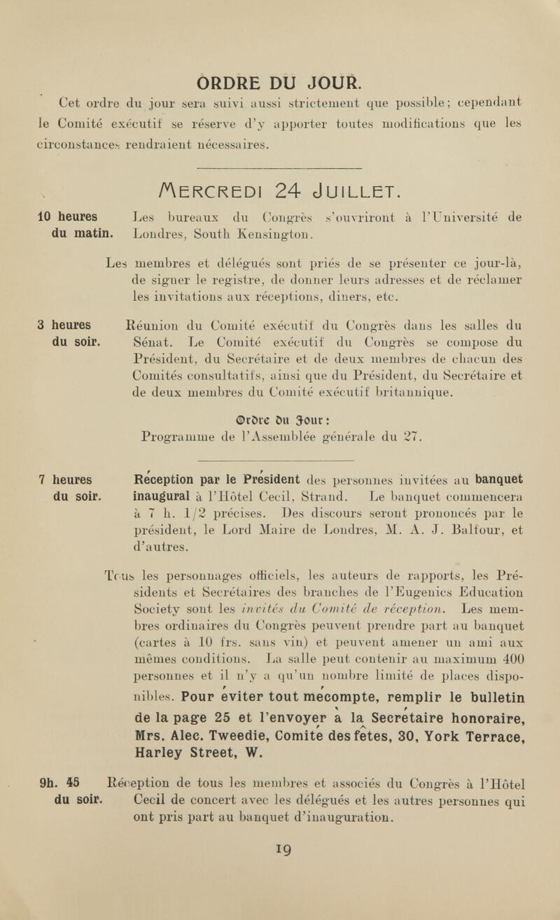 ORDRE DU JOUR. Cet ordre du jour sera suivi aussi strictemeut que possible; cependant le Comité exécutif se réserve d'y apporter toutes niodiftcatious que les circonstance.--, rendraient nécessaires. Aercredi 24 Juillet. 10 heures Les bureaux dii (Jongrès s'ouvriront à l'UuiA-ersité de du matin. Londres, South Kensington. Les membres et délégués sont priés de se présenter ce jour-là, de signer le registre, de donner leurs adresses et de réclamer les invitations aux réceptions, diners, etc. Réunion du Comité exécutif du Congrès dans les salles du Sénat. Le Comité exécutif du Congrès se compose du Président, du Secrétaire et de deux membres de chacun des Comités consultatifs, ainsi que du Président, du Secrétaire et de deux membres du Comité exécutif britannique. ©röre ôu 5our: Programme de l'Assemblée générale du 27. Re'ception par le Président des personnes invitées au banquet inaugural à l'Hôtel Cecil, Strand. Le banquet commencera à 7 h. 1/2 précises. Des discours seront prononcés par le président, le Lord Maire de Ijondres, M. A. J. Balfour, et d'autres. Tous les personnages officiels, les auteurs de rapports, les Pré¬ sidents et Secrétaires des branches de l'Eugenics Education Society sont les i/witcii du Comité de réception. Les mem¬ bres ordinaires du Congrès peuvent prendre part au banquet (cartes à 10 frs. sans vin) et реил-ent amener un ami aux mêmes conditions. La salle peut contenir au maximum 400 personnes et il n'y a qu'un nombre limité de places dispo- nibles. Pour evltep tout mécompte, remplir le bulletin de la pag-e 25 et l'envoyer a la Secretaire honoraire, Mrs. Alee. Tweedie, Comité des fetes, 30, York Terrace, Harley Street, W. 9h. Í5 Ré<^eption de tous les membres et associés du Congrès à l'ïïôtel du soir. Cecil de concert avec les délégués et les autres personnes qui ont pris part au banquet d'inauguration. 3 heures du soir. 7 heures du soir. 19