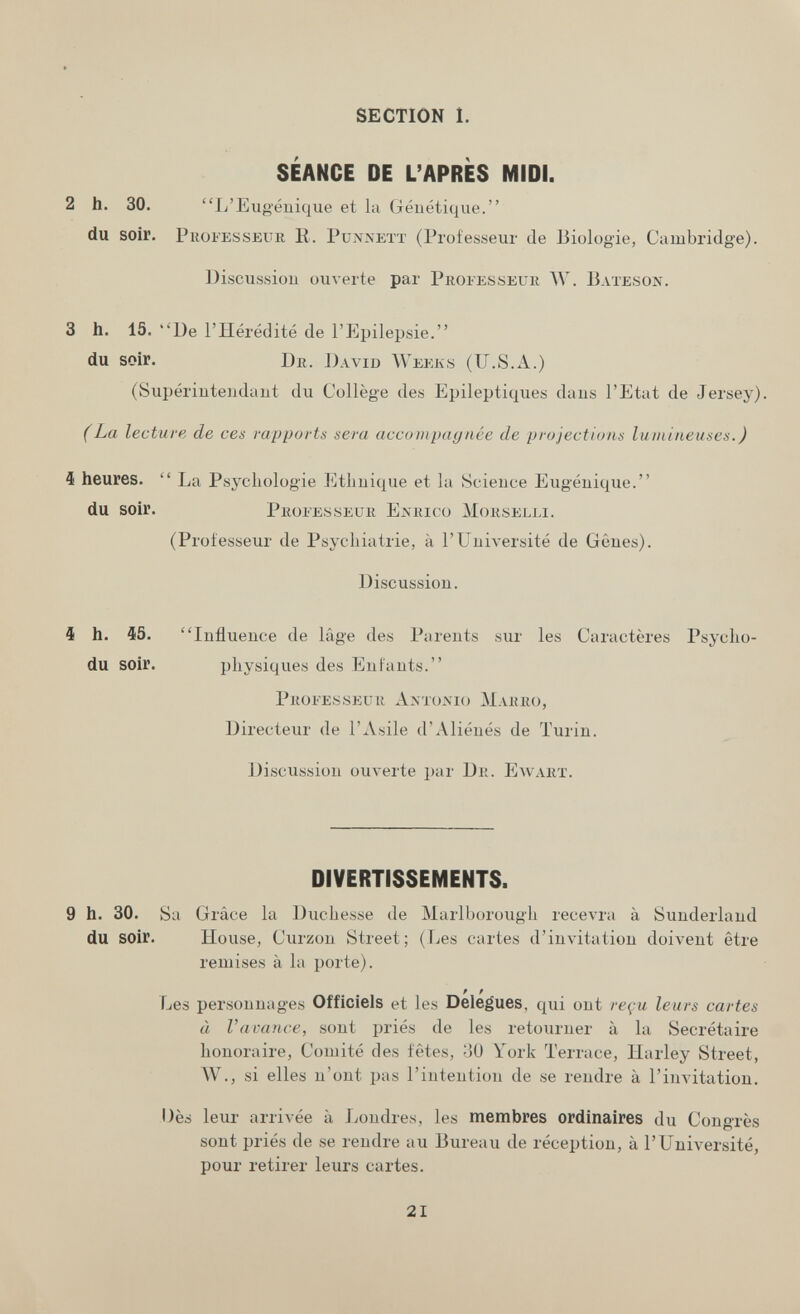 SECTION 1. SÉANCE DE L'APRÈS MIDI. 2 h. 30. L'Eu géuique et la Géuétique. du soir. PuoFESSEUR R. PuNNETï (Professeur de Biologie, Cambridge). Discussion ouverte par Professeur W. Bateson. 3 h. 15. ''De l'Hérédité de l'Epilepsie. du soir. Dr. David Weeks (U.S.A.) (Supériuteudaut du Collège des Epileptiques dans l'Etut de Jersey). (La lecture de ces rapports sera accunipaynée de projections lumineuses.) 4 heures. La Psychologie Ethnique et la Science Eugénique. du soir. Professeur Enrico Morselli. (Professeur de Psychiatrie, à l'Université de Gênes). Discussion. 4 h. 45. Influence de läge des Parents sur les Caractères Psycho- du soir. physiques des Enfants. Professeur Amojvio Marro, Directeur de l'Asile d'Aliénés de Turin. Discussion ouverte par Dr. Ewarx. DIVERTISSEMENTS. 9 h. 30. Sa Gl •âce la Duchesse de Marlborough гесел'га à Sunderland du soir. House, Curzon Street; (Les cartes d'invitation doivent être remises à la porte). Les personnages Officiels et les Delegues, qui ont reçu leurs cartes à Vavance, sont priés de les retourner à la Secrétaire honoraire. Comité des fêtes, -Jü York Terrace, Harley Street, ЛУ., si elles n'ont pas l'intention de se rendre à l'invitation. Dès leur arrivée à Londres, les membres ordinaires du Congrès sont priés de se rendre au Bureau de réception, à l'Université, pour retirer leurs cartes. 21