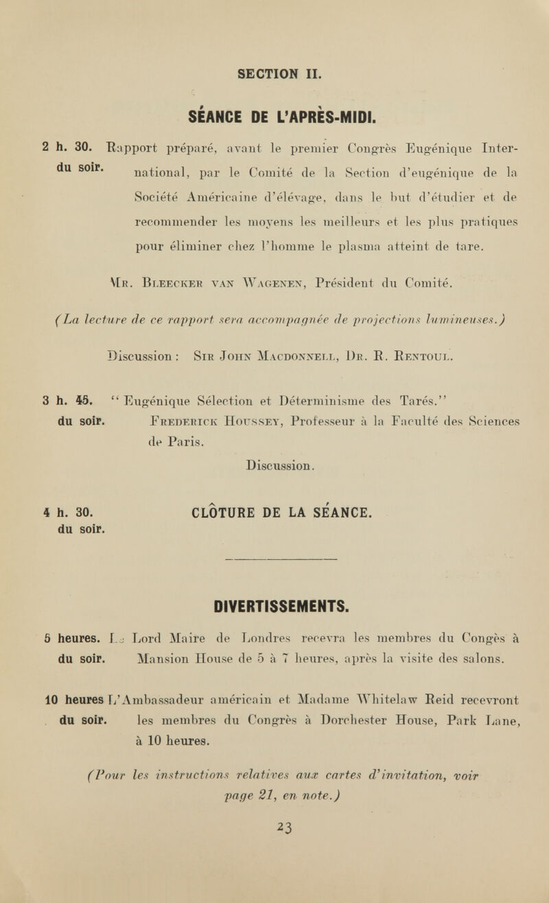 SECTION IL SEANCE DE L'APRES-MIDI. 2 h. 30. Rapport préparé, avant le premier Congrès Eiig-éniqiie Inter¬ di! soir. national, par le Comité de la vSection d'engénique de la Société Américaine d'élevage, dans le but d'étudier et de recommender les moyens les meilleurs et les plus pratiques pour éliminer chez l'homme le plasma atteint de tare. V[r. Bleeckeb van Wagenen, Président du Comité. (La lecture de ce rapport sera accovipaqnée de projectiona lumineuses.) Discussion; Sir John Macdonxell, Dr. E. Eentoul. 3 h. 45.  Eugénique Sélection et Déterminisme des Tarés. du soir. Frederick Houssey, Professeur à la Faculté des Sciences de Paris. Discussion. 4 h. 30. CLOTURE DE LA SEANCE, du soir. DIVERTISSEMENTS. 5 heures. I.j Lord Maire de Londres recevra les membres du Congés à du soir. Mansion House de 5 à 7 heures, après la visite des salons. 10 heures [/Ambassadeur américain et Madame Whitelaw Eeid recevront du soir. les membres du Congrès à Dorchester House, Park Jjane, à 10 heures. (Pour les instrvctions relatives aux cartes d'invitation, voir page 21, en note.) 23