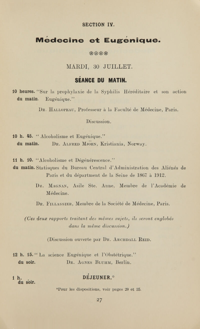 SECTION IV. Médecine &± Eugrénique. MARDI, 30 JUILLET. SÉANCE DU MATIN. 10 heures. Sur la prophylaxie de la Syphilis Héréditaire et son action du matin. Eugénique. De. Hallopeau, Professeur à la Faculté de Médecine, Paris. Discussion. 10 h. 45.  Alcoholisme et Eugénique. du matin. Du. Aliiœd Mjoen, Kristiania, Norway. 11 h. 10. Alcoholisme et Dégénérescence. du matin. vStatisques du Bureau Central d'Administration des Aliénés de Paris et du department de la Seine de 1867 à 1912. Du. Magxan, Asile Ste. Anne, Membre de l'Académie de Médecine. Dr. Eillassiek, Membre de la Société de Médecine, Paris. (Ces deux rapports traitant des viêines sujets, ils seront englobés dans la même discussion.) (Discussion ouverte par Dk. Archdall Heid. 12 h. 15.  La science Eugénique et l'Obstétrique. du soir. Dr. Agnes Bltjhm, ]3erlin. 1 h. DÉJEUNER.- du soir. *Poui' les disiX)sitions, voir pages 20 et 35. 27