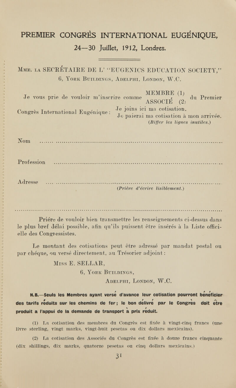 PREMIER CONGRÈS INTERNATIONAL EUGÉNIQUE, 24—30 Juillet, 1912, Londres. Mme. la SECRETAIEE DE L' EUGENICS EDUCATION SOCIETY, 6, York Buildings, Adelphi, Londox, W.C. , . . MEMBRE (1) Je vous prie de vouloir m inscrire comme » du Premier ASSOCIE (2) n -Tj. iT-i'- Je joins ici ma cotisation. Congres International Eugemque : , • • < • • v Je paierai ma cotisation a mon arrivée, {Biffer les lignes inutiles.) Nom Profession Adresse (Prière d'écrire lisiblement.) Prière de vouloir bien transmettre les renseignements ci-dessus dans le plus bref délai possible, afin qu'ils puissent être insérés à la Liste offici¬ elle des Congiessistes. Le montant des cotisations peut être adressé par mandat postal ou par chèque, ou versé directement, au Trésorier adjoint : Miss E. SELLAR, 6, Yoek Bttilmngs, Adelphi, London, W.C. / Pf N.B.—Seuls les Membres ayant verse d'avance leur cotisation pourront bénéficier 9 f f \ des tarifs réduits sur les chemins de fer ; le bon délivré par le Congres doit etre produit a l'appui de la demande de transport a prix réduit. (1) La cotisntion des membres du Congrès est fixée à vingt-cinq francs (une livre sterling, vingt marks, vingt-huit pesetas ou dix dollars mexicains). (2) La cotisation des Associés du Congrès est fixée à don/e francs cinquante (dix shillings, dix marks, quatorze pesetas ou cinq dollars mexicains.) 31
