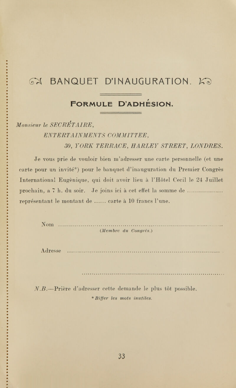 BANQUET D'INAUGURATION. KD Formule D'adhésion. Mom^ieur le SECRÉTAIRE, ENTERTAINMENTS COMMITTEE, 30, YORK TERRACE, HARLEY STREET, LONDRES. Je vous prie de vouloir bien m'adresser une carte personnelle (et гше carte pour un invité*) pour le banquet d'inauguration du Premier Congrès Internationa! Eugénique, qui doit ал'о1г lieu à l'Hôtel Cecil le 2-4 Juillet prochain, a T h. du soir. Je joins ici à cet effet la somme de représentant le montant de carte à 10 francs l'une. Nom {Membre du Congrès.) Adresse N.B.—Prière d'adresser cette demande le plus tôt possible. * Biffer les mots inutiles. 33