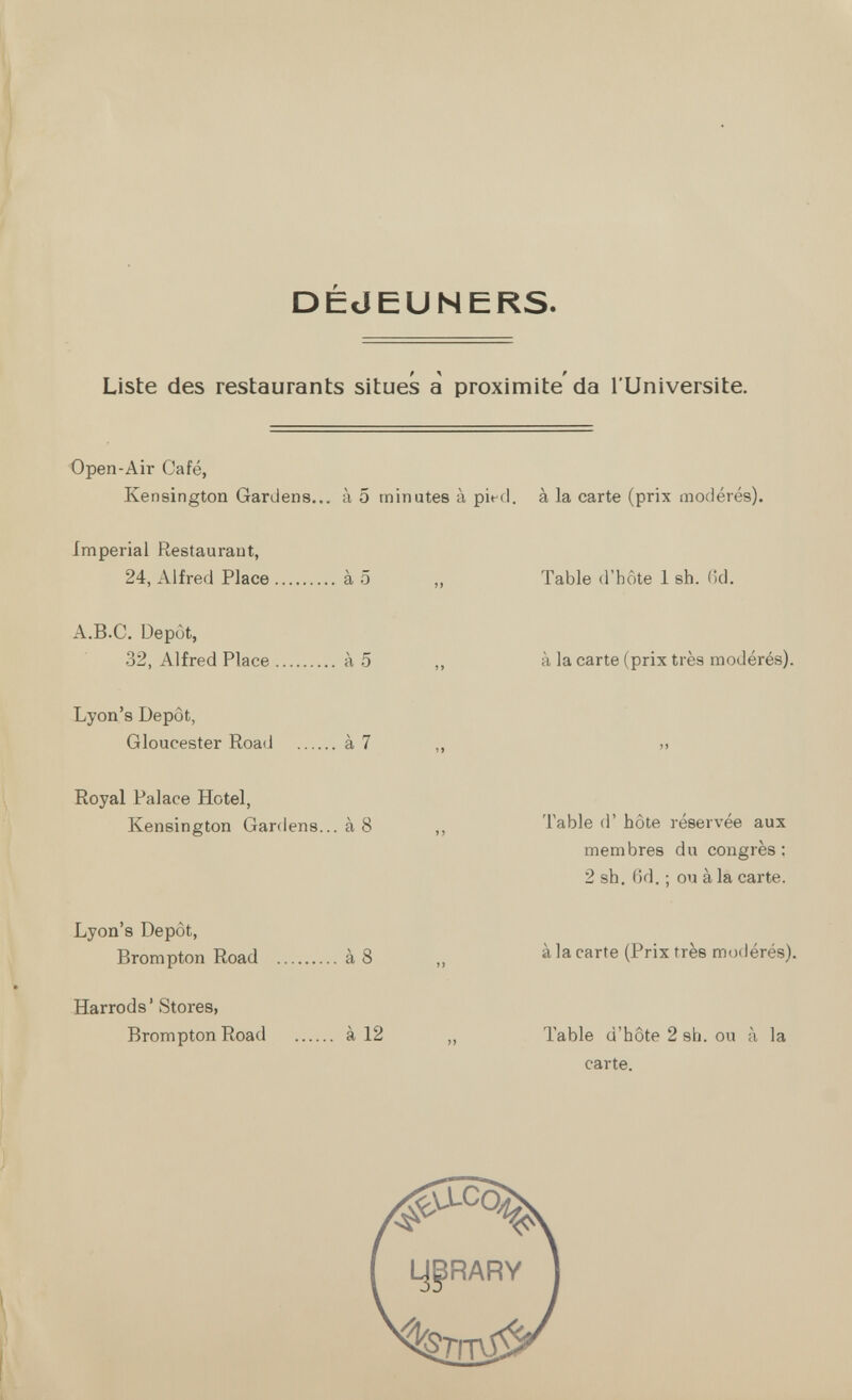 DÉJEUNERS. Liste des restaurants situes a proximité da l'Universite. Open-Air Café, Kensington Gardens... à 5 minutes à pied, à la carte (prix modérés). imperial Restaurant, 24, Alfred Place à 5 „ Table d'hôte 1 sh. (kl. A.B.C. Depot, 32, Alfred Place à 5 ,, à la carte (prix très modérés). Lyon's Depot, Gloucester RoacJ à 7 „ » Royal Palace Hotel, Kensington Gardens... à 8 ,, Table d'hôte reservee aux membres du congrès ; 2 sh. 6d. ; ou à la carte. Lyon's Dépôt, Brompton Road à 8 „ àia carte (Prix très modérés). Harrods' Stores, Brompton Road à 12 „ Table d'hôte 2 sh. ou à la carte.