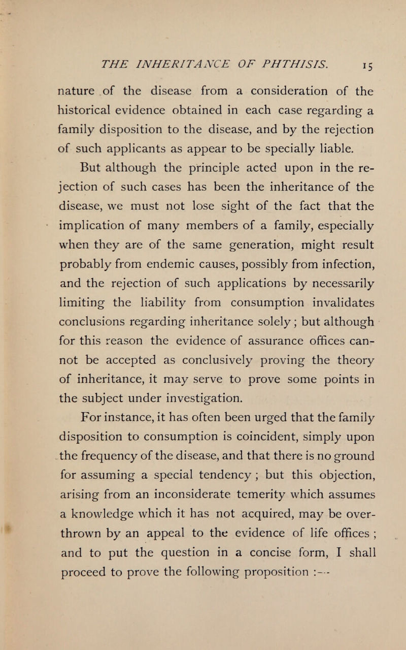 THE INHERITANCE OF PHTHISIS. 15 nature of the disease from a consideration of the historical evidence obtained in each case regarding a family disposition to the disease, and by the rejection of such applicants as appear to be specially liable. But although the principle acted upon in the re¬ jection of such cases has been the inheritance of the disease, we must not lose sight of the fact that the implication of many members of a family, especially when they are of the same generation, might result probably from endemic causes, possibly from infection, and the rejection of such applications by necessarily limiting the liability from consumption invalidates conclusions regarding inheritance solely ; but although for this reason the evidence of assurance offices can¬ not be accepted as conclusively proving the theory of inheritance, it may serve to prove some points in the subject under investigation. For instance, it has often been urged that the family disposition to consumption is coincident, simply upon the frequency of the disease, and that there is no ground for assuming a special tendency ; but this objection, arising from an inconsiderate temerity which assumes a knowledge which it has not acquired, may be over¬ thrown by an appeal to the evidence of life offices ; and to put the question in a concise form, I shall proceed to prove the following proposition