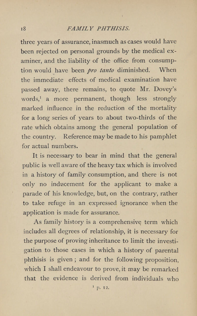 i8 FAMILY PHTHISIS. three years of assurance, inasmuch as cases would have been rejected on personal grounds by the medical ex¬ aminer, and the liability of the office from consump¬ tion would have been pro tanto diminished. When the immediate effects of medical examination have passed away, there remains, to quote Mr. Dovey's words,' a more permanent, though less strongly marked influence in the reduction of the mortality for a long series of years to about two-thirds of the rate which obtains among the general population of the country. Reference may be made to his pamphlet for actual numbers. It is necessary to bear in mind that the general public is well aware of the heavy tax which is involved in a history of family consumption, and there is not only no inducement for the applicant to make a parade of his knowledge, but, on the contrary, rather to take refuge in an expressed ignorance when the application is made for assurance. As family history is a comprehensive term which includes all degrees of relationship, it is necessary for the purpose of proving inheritance to limit the investi¬ gation to those cases in which a history of parental phthisis is given ; and for the following proposition, which I shall endeavour to prove, it may be remarked that the evidence is derived from individuals who ' p. 12.