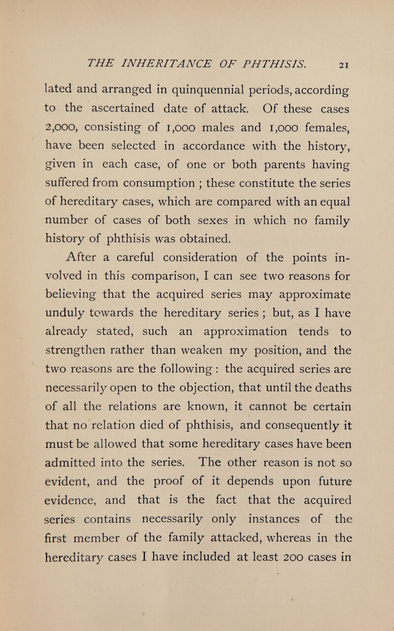 THE INHERITANCE OF PHTHISIS. 21 lated and arranged in quinquennial periods, according to the ascertained date of attack. Of these cases 2,000, consisting of 1,000 males and 1,000 females, have been selected in accordance with the history, given in each case, of one or both parents having suffered from consumption ; these constitute the series of hereditary cases, which are compared with an equal number of cases of both sexes in which no family history of phthisis was obtained. After a careful consideration of the points in¬ volved in this comparison, I can see two reasons for believing that the acquired series may approximate unduly towards the hereditary series ; but, as I have already stated, such an approximation tends to strengthen rather than weaken my position, and the two reasons are the following : the acquired series are necessarily open to the objection, that until the deaths of all the relations are known, it cannot be certain that no relation died of phthisis, and consequently it must be allowed that some hereditary cases have been admitted into the series. The other reason is not so evident, and the proof of it depends upon future evidence, and that is the fact that the acquired series contains necessarily only instances of the first member of the family attacked, whereas in the hereditary cases I have included at least 200 cases in