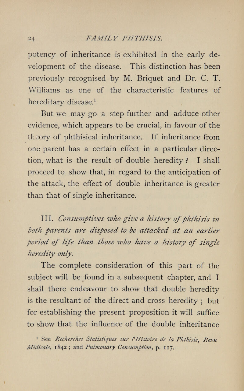 24 FAMILY PHTHISIS. potency of inheritance is exhibited in the early de¬ velopment of the disease. This distinction has been previously recognised by M. Briquet and Dr. C. T. Williams as one of the characteristic features of hereditary disease.^ But we may go a step further and adduce other evidence, which appears to be crucial, in favour of the theory of phthisical inheritance. If inheritance from one parent has a certain effect in a particular direc¬ tion, what is the result of double heredity ? I shall proceed to show that, in regard to the anticipation of the attack, the effect of double inheritance is greater than that of single inheritance. III. Consumptives who give a history of phthisis m both parents are disposed to be attacked at an earlier period of life than those who have a history of single heredity only. The complete consideration of this part of the subject will be found in a subsequent chapter, and I shall there endeavour to show that double heredity is the resultant of the direct and cross heredity ; but for establishing the present proposition it will suffice to show that the influence of the double inheritance ' See Recherches Statistiques sur rHistoire de la Phthisie, Revu Alédicale, 1842 ; and Pulmonary Consufnptio7i, p. 117.