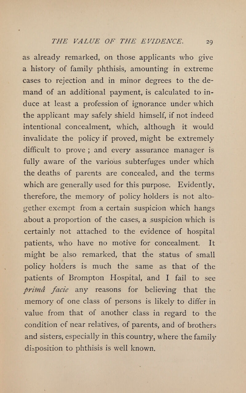 THE VALUE OF THE EVIDENCE. 29 as already remarked, on those applicants луЬо give a history of family phthisis, amounting in extreme cases to rejection and in minor degrees to the de¬ mand of an additional payment, is calculated to in¬ duce at least a profession of ignorance under which the applicant may safely shield himself, if not indeed intentional concealment, which, although it would invalidate the policy if proved, might be extremely difficult to prove ; and every assurance manager is fully aware of the various subterfuges under which the deaths of parents are concealed, and the terms which are generally used for this purpose. Evidently, therefore, the memory of policy holders is not alto¬ gether exempt from a certain suspicion which hangs about a proportion of the cases, a suspicion which is certainly not attached to the evidence of hospital patients, who have no motive for concealment. It might be also remarked, that the status of small policy holders is much the same as that of the patients of Brompton Hospital, and I fail to see priinâ facie any reasons for believing that the memory of one class of persons is likely to differ in value from that of another class in regard to the condition of near relatives, of parents, and of brothers and sisters, especially in this country, where the family disposition to phthisis is well known.