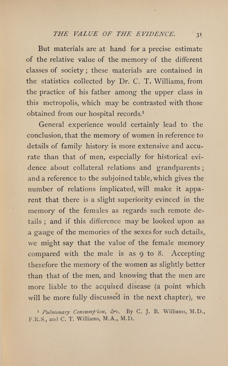 THE VALUE OF THE EVIDENCE. 31 But materials are at hand for a precise estimate of the relative value of the memory of the different classes of society ; these materials are contained in the statistics collected by Dr. C. T. Williams, from the practice of his father among the upper class in this metropolis, which may be contrasted with those obtained from our hospital records.* General experience would certainly lead to the conclusion, that the memory of women in reference to details of family history is more extensive and accu¬ rate than that of men, especially for historical evi¬ dence about collateral relations and grandparents ; and a reference to the subjoined table, which gives the number of relations implicated, will make it appa¬ rent that there is a slight superiority evinced in the memory of the females as regards such remote de¬ tails ; and if this difference may be looked upon as a gauge of the memories of the sexes for such details, we might say that the value of the female memory compared with the male is as 9 to 8. Accepting theiefore the memory of the women as slightly better than that of the men, and knowing that the men are more liable to the acquired disease (a point which will be more fully discussed in the next chapter), луе ' Pulmonary Consump'ion, S^c. By C. J. B. Williams, M.D., F.R.S., and C. T. Williams, M.A., M.D.