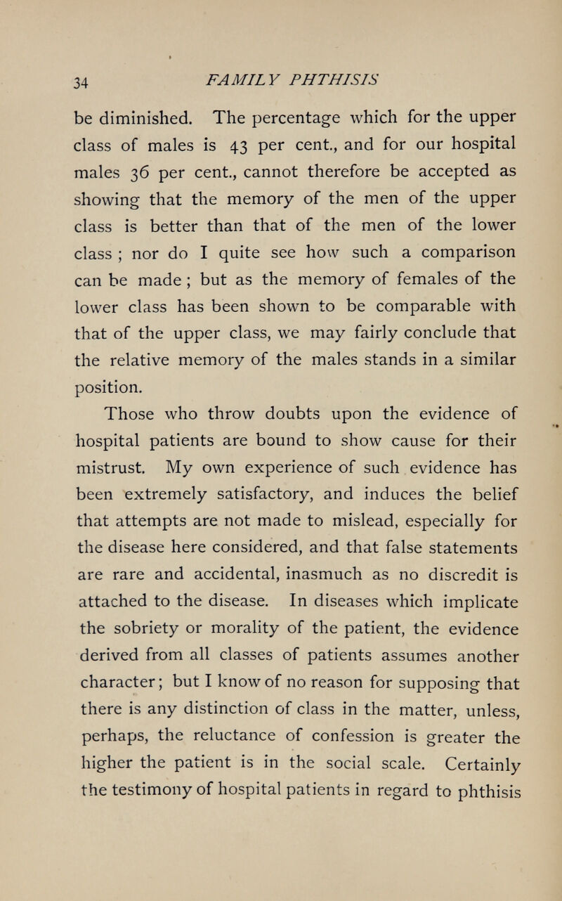 34 FAMILY PHTHISIS be diminished. The percentage which for the upper class of males is 43 per cent, and for our hospital males 36 per cent., cannot therefore be accepted as showing that the memory of the men of the upper class is better than that of the men of the lower class ; nor do I quite see how such a comparison can be made ; but as the memory of females of the lower class has been shown to be comparable with that of the upper class, we may fairly conclude that the relative memory of the males stands in a similar position. Those who throw doubts upon the evidence of hospital patients are bound to show cause for their mistrust. My own experience of such evidence has been extremely satisfactory, and induces the belief that attempts are not made to mislead, especially for the disease here considered, and that false statements are rare and accidental, inasmuch as no discredit is attached to the disease. In diseases which implicate the sobriety or morality of the patient, the evidence derived from all classes of patients assumes another character; but I know of no reason for supposing that there is any distinction of class in the matter, unless, perhaps, the reluctance of confession is greater the higher the patient is in the social scale. Certainly the testimony of hospital patients in regard to phthisis