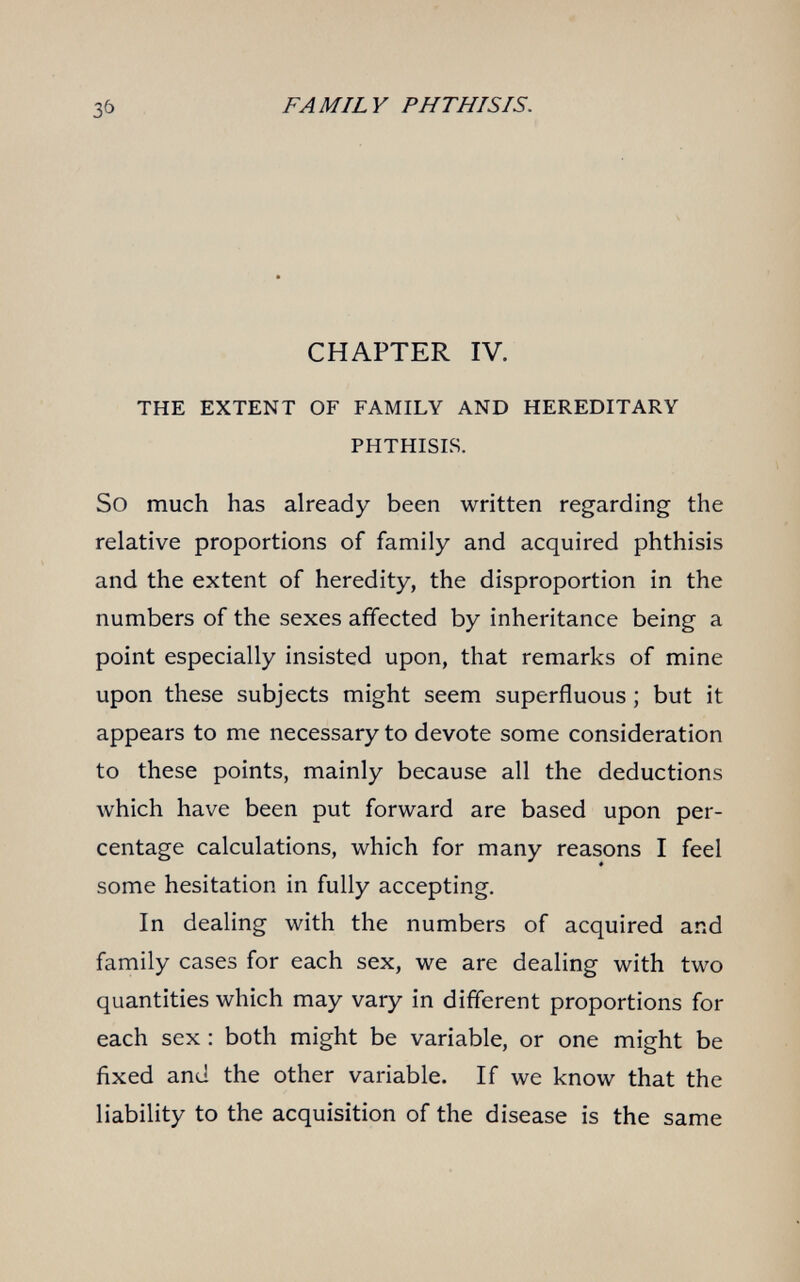 FAMILY PHTHISIS. CHAPTER IV. THE EXTENT OF FAMILY AND HEREDITARY PHTHISIS. So much has already been written regarding the relative proportions of family and acquired phthisis and the extent of heredity, the disproportion in the numbers of the sexes affected by inheritance being a point especially insisted upon, that remarks of mine upon these subjects might seem superfluous ; but it appears to me necessary to devote some consideration to these points, mainly because all the deductions which have been put forward are based upon per¬ centage calculations, which for many reasons I feel some hesitation in fully accepting. In dealing with the numbers of acquired and family cases for each sex, we are dealing with two quantities which may vary in different proportions for each sex : both might be variable, or one might be fixed and the other variable. If we know that the liability to the acquisition of the disease is the same