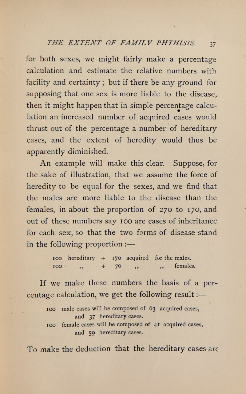 THE EXTENT OF FAMILY PHTHISIS. 37 for both sexes, we might fairly make a percentage calculation and estimate the relative numbers with facility and certainty ; but if there be any ground for supposing that one sex is more liable to the disease, then it might happen that in simple percentage calcu¬ lation an increased number of acquired cases would thrust out of the percentage a number of hereditary cases, and the extent of heredity would thus be apparently diminished. An example will make this clear. Suppose, for the sake of illustration, that we assume the force of heredity to be equal for the sexes, and we find that the males are more liable to the disease than the females, in about the proportion of 270 to 170, and out of these numbers say 100 are cases of inheritance for each sex, so that the two forms of disease stand in the following proportion :— 100 hereditary + 170 acquired for the males. 100 ,, + 70 ,, ,, females. If we make these numbers the basis of a per¬ centage calculation, we get the following result :— 100 male cases will be composed of 63 acquired cases, and 37 hereditary cases. 100 female cases will be composed of 41 acquired cases, and 59 hereditary cases. To make the deduction that the hereditary cases are