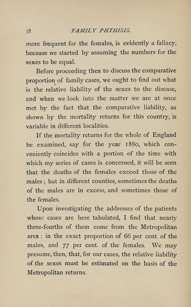 38 FAMILY PHTHISIS. more frequent for the females, is evidently a fallacy, because we started by assuming the numbers for the sexes to be equal. Before proceeding then to discuss the comparative proportion of family cases, we ought to find out what is the relative liability of the sexes to the disease, and when we look into the matter we are at once met by the fact that the comparative liability, as shown by the mortality returns for this country, is variable in different localities. If the mortality returns for the whole of England be examined, say for the year 1880, which con¬ veniently coincides with a portion of the time with which my series of cases is concerned, it will be seen that the deaths of the females exceed those of the males ; but in different counties, sometimes the deaths of the males are in excess, and sometimes those of the females. Upon investigating the addresses of the patients whose cases are here tabulated, I find that nearly three-fourths of them come from the Metropolitan area : in the exact proportion of 66 per cent, of the males, and 77 per cent, of the females. We may presume, then, that, for our cases, the relative liability of the sexes must be estimated on the basis of the Metropolitan returns.