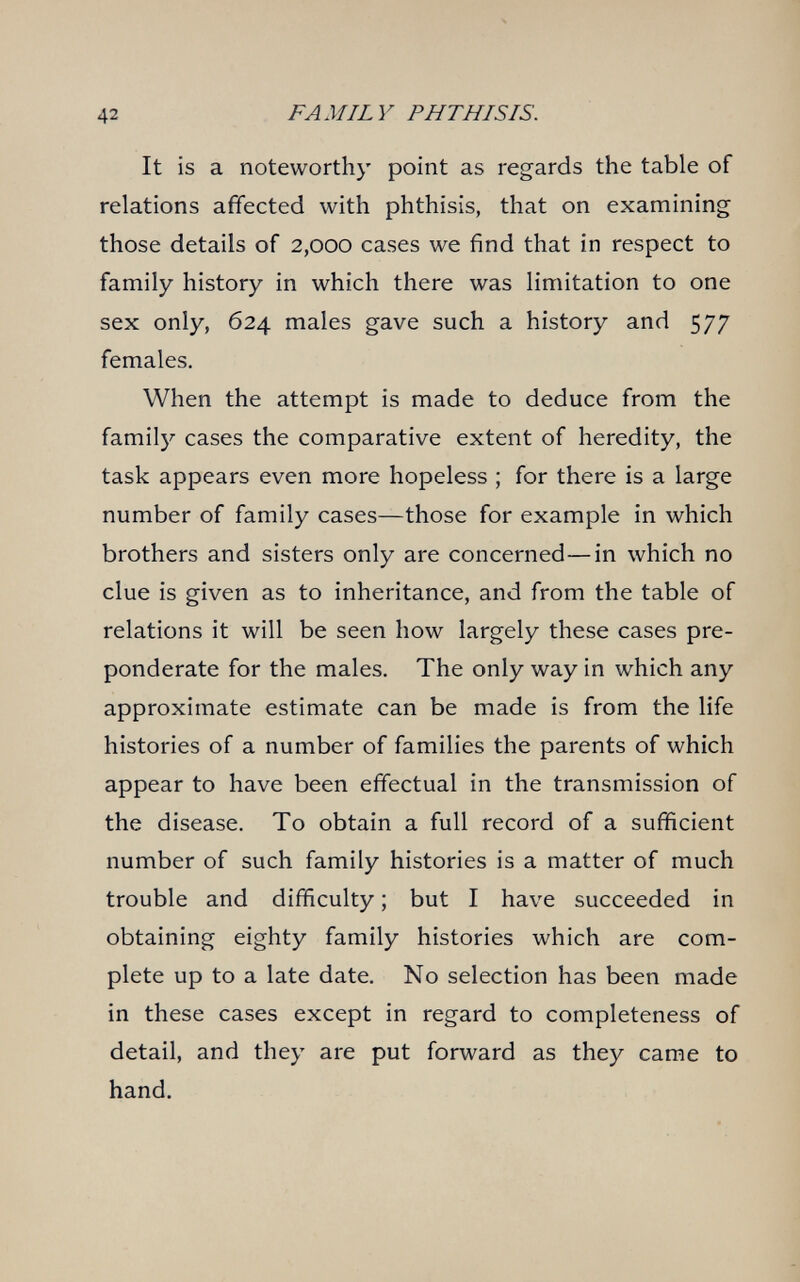 42 FAMILY PHTHISIS. It is a noteworthy point as regards the table of relations affected with phthisis, that on examining those details of 2,000 cases we find that in respect to family history in which there was limitation to one sex only, 624 males gave such a history and 577 females. When the attempt is made to deduce from the family cases the comparative extent of heredity, the task appears even more hopeless ; for there is a large number of family cases—those for example in which brothers and sisters only are concerned—in which no clue is given as to inheritance, and from the table of relations it will be seen how largely these cases pre¬ ponderate for the males. The only way in which any approximate estimate can be made is from the life histories of a number of families the parents of which appear to have been effectual in the transmission of the disease. To obtain a full record of a sufficient number of such family histories is a matter of much trouble and difficulty ; but I have succeeded in obtaining eighty family histories which are com¬ plete up to a late date. No selection has been made in these cases except in regard to completeness of detail, and they are put forward as they came to hand.