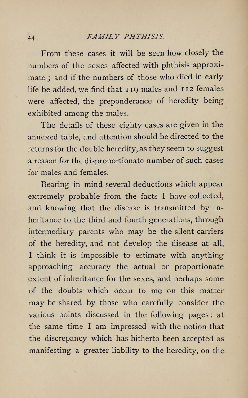 44 FAMILY PHTHISIS. From these cases it will be seen how closely the numbers of the sexes affected with phthisis approxi¬ mate ; and if the numbers of those who died in early life be added, we find that 119 males and 112 females were affected, the preponderance of heredity being exhibited among the males. The details of these eighty cases are given in the annexed table, and attention should be directed to the returns for the double heredity, as they seem to suggest a reason for the disproportionate number of such cases for males and females. Bearing in mind several deductions which appear extremely probable from the facts I have collected, and knowing that the disease is transmitted by in¬ heritance to the third and fourth generations, through intermediary parents who may be the silent carriers of the heredity, and not develop the disease at all, I think it is impossible to estimate with anything approaching accuracy the actual or proportionate extent of inheritance for the sexes, and perhaps some of the doubts which occur to me on this matter may be shared by those who carefully consider the various points discussed in the following pages : at the same time I am impressed with the notion that the discrepancy which has hitherto been accepted as manifesting a greater liability to the heredity, on the