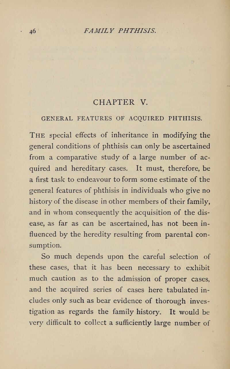 4б FAMILY PHTHISIS. CHAPTER V. general features of acquired phthisis. The special efifects of inheritance in modifying the general conditions of phthisis can only be ascertained from a comparative study of a large number of ac¬ quired and hereditary cases. It must, therefore, be a first task to endeavour to form some estimate of the general features of phthisis in individuals who give no history of the disease in other members of their family, and in whom consequently the acquisition of the dis¬ ease, as far as can be ascertained, has not been in¬ fluenced by the heredity resulting from parental con¬ sumption. So much depends upon the careful selection of these cases, that it has been necessary to exhibit much caution as to the admission of proper cases, and the acquired series of cases here tabulated in¬ cludes only such as bear evidence of thorough inves¬ tigation as regards the family history. It would be very difficult to collect a sufficiently large number of