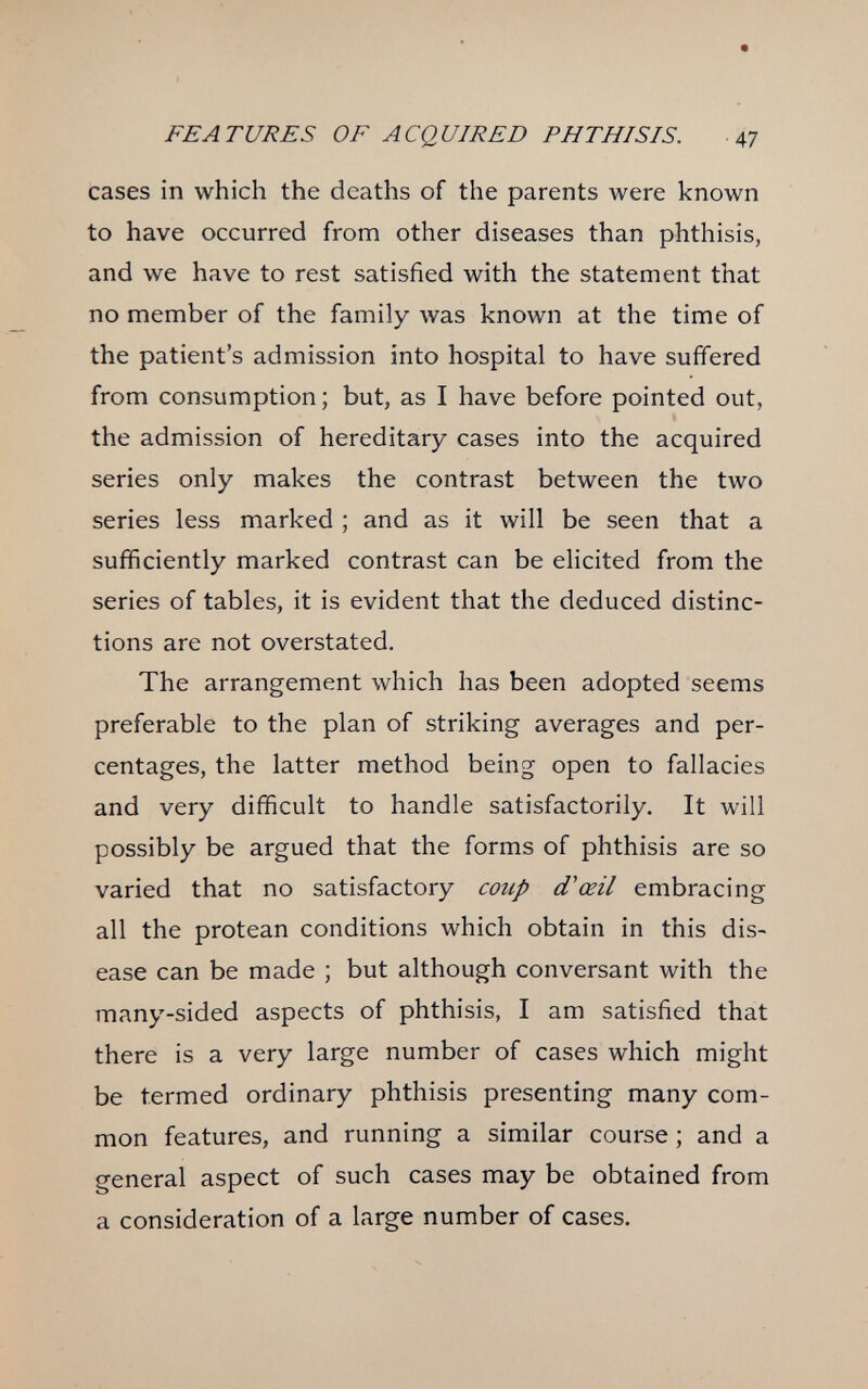 FEATURES OF ACQUIRED PHTHISIS. 47 cases in which the deaths of the parents were known to have occurred from other diseases than phthisis, and we have to rest satisfied with the statement that no member of the family was known at the time of the patient's admission into hospital to have sufifered from consumption ; but, as I have before pointed out, the admission of hereditary cases into the acquired series only makes the contrast between the two series less marked ; and as it will be seen that a sufficiently marked contrast can be elicited from the series of tables, it is evident that the deduced distinc¬ tions are not overstated. The arrangement which has been adopted seems preferable to the plan of striking averages and per¬ centages, the latter method being open to fallacies and very difficult to handle satisfactorily. It will possibly be argued that the forms of phthisis are so varied that no satisfactory coup d'oeil embracing all the protean conditions which obtain in this dis¬ ease can be made ; but although conversant with the many-sided aspects of phthisis, I am satisfied that there is a very large number of cases which might be termed ordinary phthisis presenting many com¬ mon features, and running a similar course ; and a general aspect of such cases may be obtained from a consideration of a large number of cases.