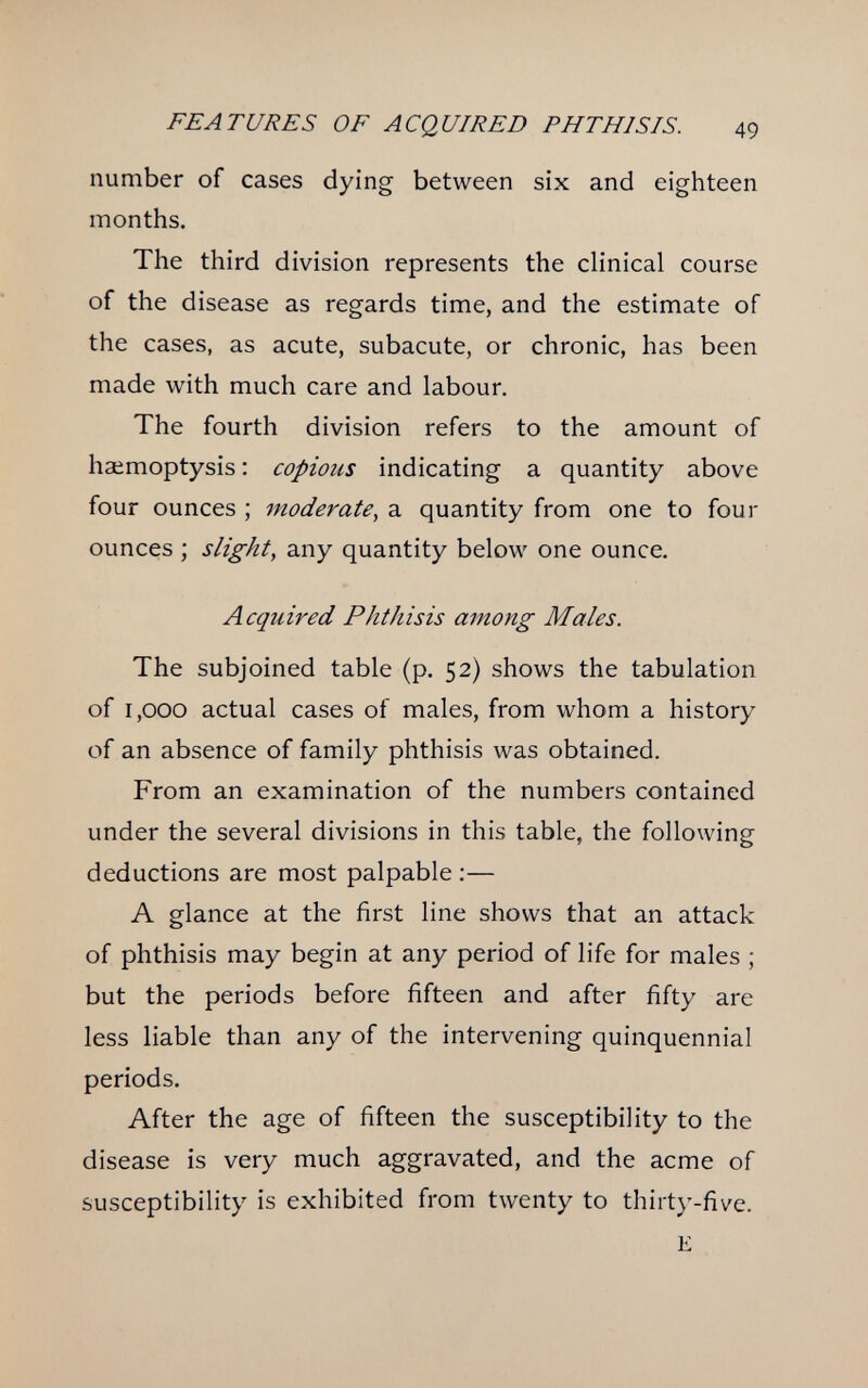 FE A г [/RE s OF ACQUIRED PHTHISIS. 49 number of cases dying between six and eighteen months. The third division represents the clinical course of the disease as regards time, and the estimate of the cases, as acute, subacute, or chronic, has been made with much care and labour. The fourth division refers to the amount of haemoptysis : copious indicating a quantity above four ounces ; moderate, a quantity from one to four ounces ; slight, any quantity below one ounce. Acquired Phthisis among Males. The subjoined table (p. 52) shows the tabulation of 1,000 actual cases of males, from whom a history of an absence of family phthisis was obtained. From an examination of the numbers contained under the several divisions in this table, the following deductions are most palpable :— A glance at the first line shows that an attack of phthisis may begin at any period of life for males ; but the periods before fifteen and after fifty are less liable than any of the intervening quinquennial periods. After the age of fifteen the susceptibility to the disease is very much aggravated, and the acme of susceptibility is exhibited from twenty to thirty-five. E