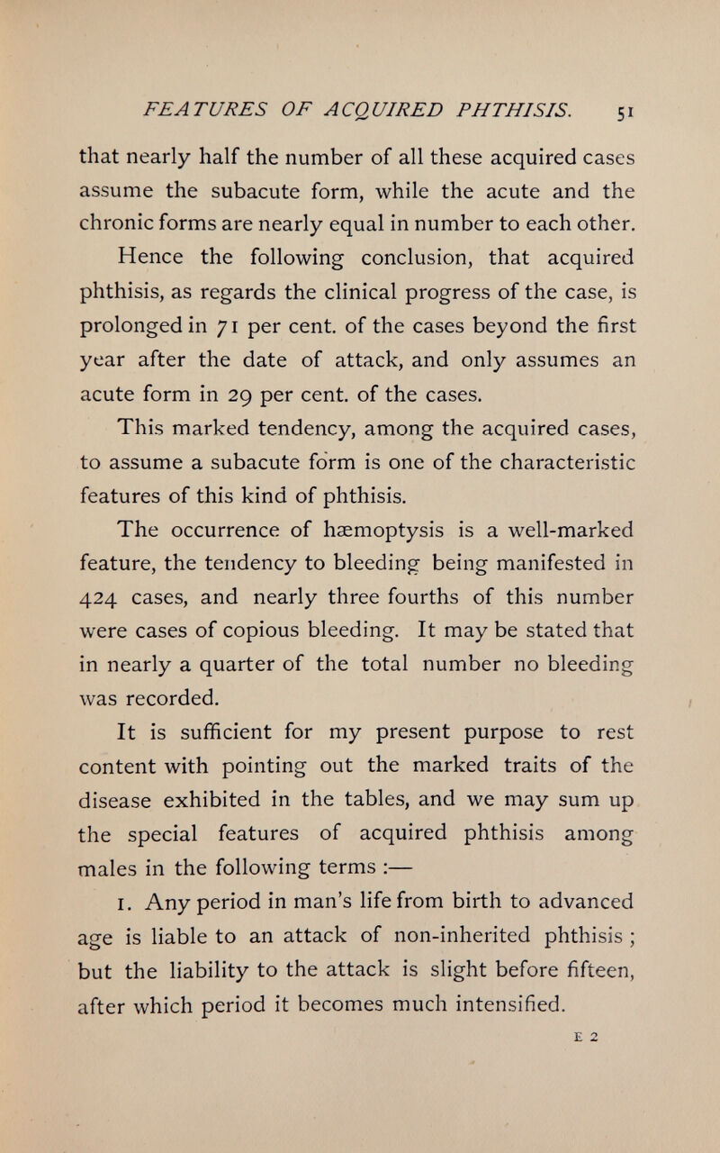 FEATURES OF ACQUIRED PHTHISIS. 51 that nearly half the number of all these acquired cases assume the subacute form, while the acute and the chronic forms are nearly equal in number to each other. Hence the following conclusion, that acquired phthisis, as regards the clinical progress of the case, is prolonged in 71 per cent, of the cases beyond the first year after the date of attack, and only assumes an acute form in 29 per cent, of the cases. This marked tendency, among the acquired cases, to assume a subacute form is one of the characteristic features of this kind of phthisis. The occurrence of haemoptysis is a well-marked feature, the tendency to bleeding being manifested in 424 cases, and nearly three fourths of this number were cases of copious bleeding. It may be stated that in nearly a quarter of the total number no bleeding was recorded. It is sufficient for my present purpose to rest content with pointing out the marked traits of the disease exhibited in the tables, and we may sum up the special features of acquired phthisis among males in the following terms ;— I. Any period in man's life from birth to advanced age is liable to an attack of non-inherited phthisis ; but the liability to the attack is slight before fifteen, after which period it becomes much intensified. E 2