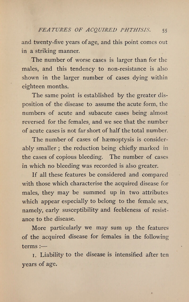 FEATURES OF ACQUIRED PHTHISIS. 55 and twenty-five years of age, and this point comes out in a striking manner. The number of worse cases is larger than for the males, and this tendency to non-resistance is also shown in the larger number of cases dying within eighteen months. The same point is established by the greater dis¬ position of the disease to assume the acute form, the numbers of acute and subacute cases being almost reversed for the females, and we see that the number of acute cases is not far short of half the total number. The number of cases of haemoptysis is consider¬ ably smaller ; the reduction being chiefly marked in the cases of copious bleeding. The number of cases in which no bleeding was recorded is also greater. If all these features be considered and compared with those which characterise the acquired disease for males, they may be summed up in two attributes which appear especially to belong to the female sex, namely, early susceptibility and feebleness of resist¬ ance to the disease. More particularly we may sum up the features of the acquired disease for females in the following terms :— I. Liability to the disease is intensified after ten years of age.