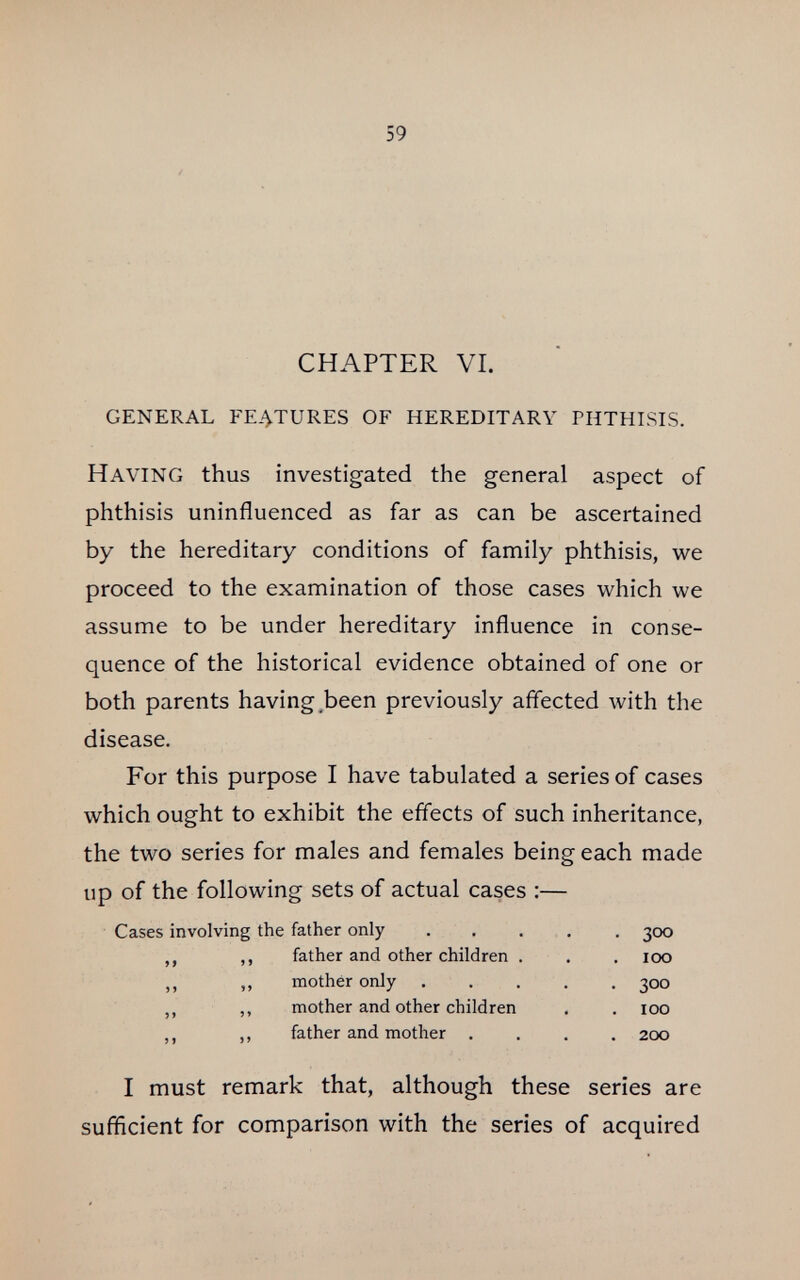 59 CHAPTER VI. general fe4tures of hereditary phthisis. Having thus investigated the general aspect of phthisis uninfluenced as far as can be ascertained by the hereditary conditions of family phthisis, we proceed to the examination of those cases which we assume to be under hereditary influence in conse¬ quence of the historical evidence obtained of one or both parents having,been previously aflected with the disease. For this purpose I have tabulated a series of cases which ought to exhibit the effects of such inheritance, the two series for males and females being each made up of the following sets of actual cases ;— Cases involving the father only . . . , . 300 ,, ,, father and other children , . . 100 ,, „ mother only 300 ,, ,, mother and other children . . 100 ,, ,, father and mother .... 200 I must remark that, although these series are sufficient for comparison with the series of acquired