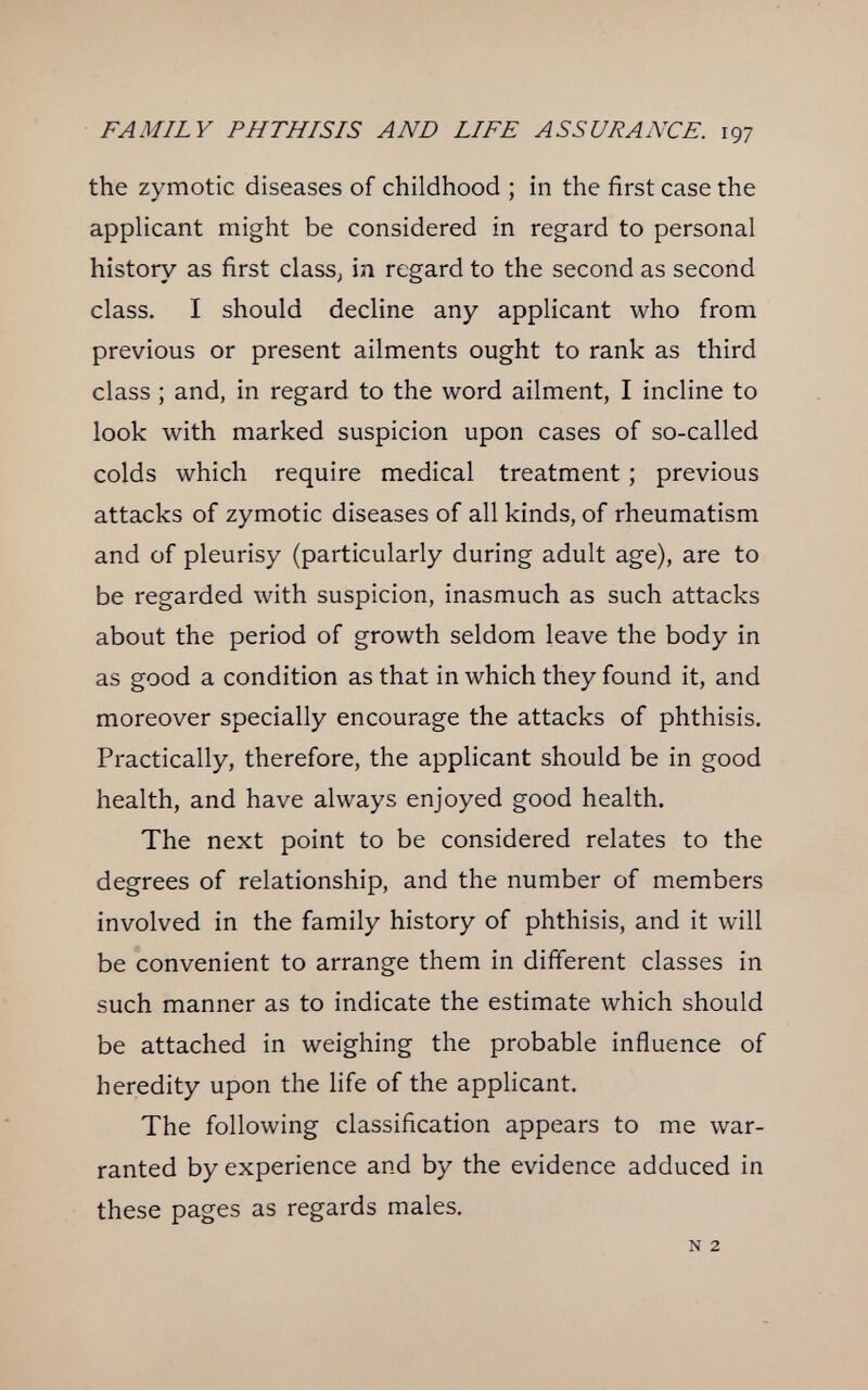 FAMILY PHTHISIS AND LIFE ASSURANCE. 197 the zymotic diseases of childhood ; in the first case the applicant might be considered in regard to personal history as first class, in regard to the second as second class. I should decline any applicant who from previous or present ailments ought to rank as third class ; and, in regard to the word ailment, I incline to look with marked suspicion upon cases of so-called colds which require medical treatment ; previous attacks of zymotic diseases of all kinds, of rheumatism and of pleurisy (particularly during adult age), are to be regarded with suspicion, inasmuch as such attacks about the period of growth seldom leave the body in as good a condition as that in which they found it, and moreover specially encourage the attacks of phthisis. Practically, therefore, the applicant should be in good health, and have always enjoyed good health. The next point to be considered relates to the degrees of relationship, and the number of members involved in the family history of phthisis, and it will be convenient to arrange them in different classes in such manner as to indicate the estimate which should be attached in weighing the probable influence of heredity upon the life of the applicant. The following classification appears to me war¬ ranted by experience and by the evidence adduced in these pages as regards males. N 2