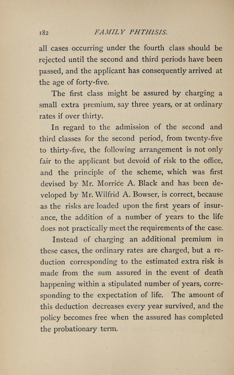 FAMILY PHTHISIS. all cases occurring under the fourth class should be rejected until the second and third periods have been passed, and the applicant has consequently arrived at the age of forty-five. The first class might be assured by charging a small extra premium, say three years, or at ordinary rates if over thirty. In regard to the admission of the second and third classes for the second period, from twenty-five to thirty-five, the following arrangement is not only fair to the applicant but devoid of risk to the office, and the principle of the scheme, which was first devised by Mr. Morrice A. Black and has been de¬ veloped by Mr. Wilfrid A. Bowser, is correct, because as the risks are loaded upon the first years of insur- Ч ance, the addition of a number of years to the life does not practically meet the requirements of the case. Instead of charging an additional premium in these cases, the ordinary rates are charged, but a re¬ duction corresponding to the estimated extra risk is made from the sum assured in the event of death happening within a stipulated number of years, corre¬ sponding to the expectation of life. The amount of this deduction decreases every year survived, and the policy becomes free when the assured has completed the probationary term.