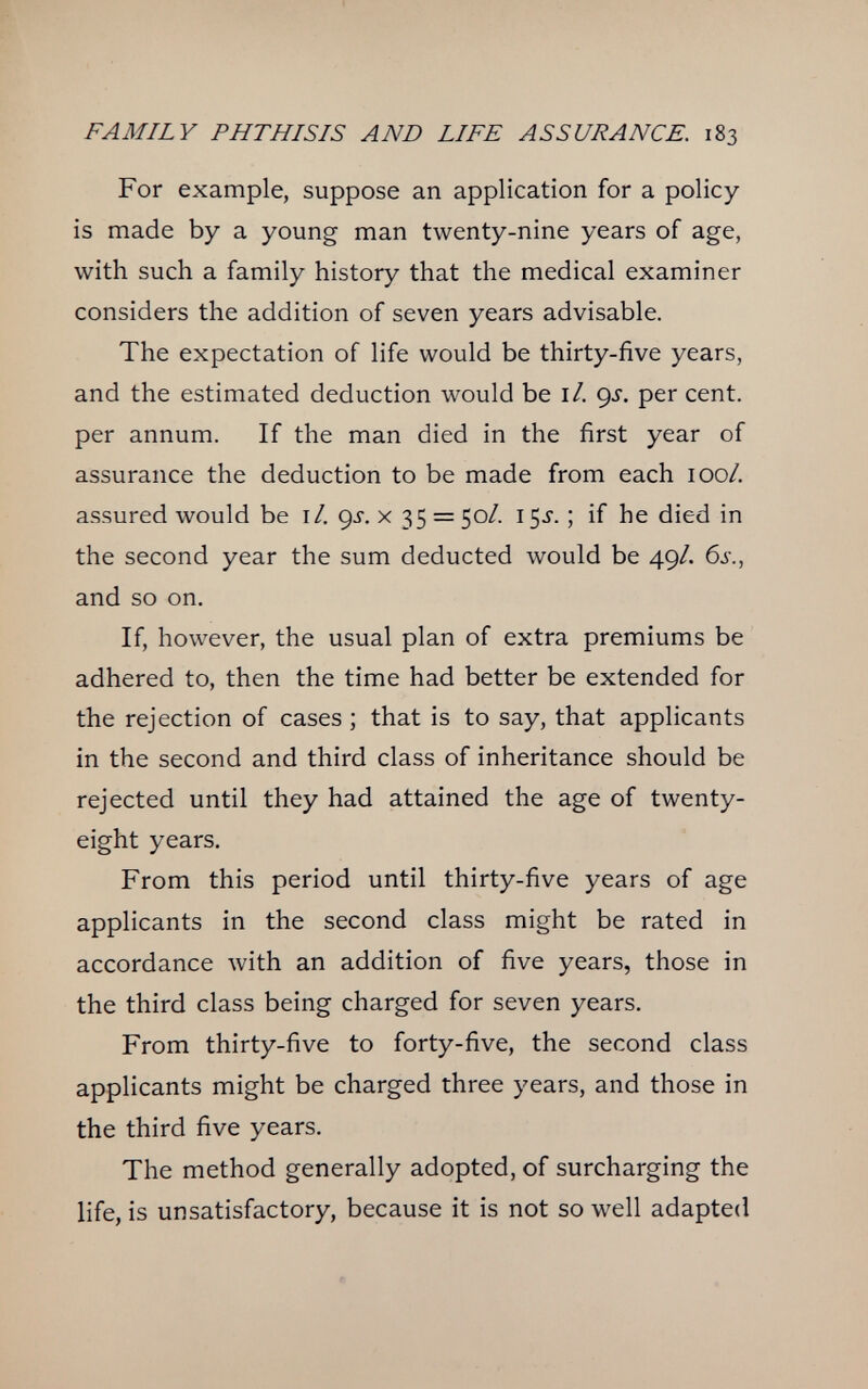 FAMILY PHTHISIS AND LIFE ASSURANCE. 183 For example, suppose an application for a policy- is made by a young man twenty-nine years of age, with such a family history that the medical examiner considers the addition of seven years advisable. The expectation of life would be thirty-five years, and the estimated deduction would be 1/. <^s. per cent, per annum. If the man died in the first year of assurance the deduction to be made from each 100/. assured would be 1/. çj. x 35 = 50/. 15J. ; if he died in the second year the sum deducted would be 49/. 6j., and so on. If, however, the usual plan of extra premiums be adhered to, then the time had better be extended for the rejection of cases ; that is to say, that applicants in the second and third class of inheritance should be rejected until they had attained the age of twenty- eight years. From this period until thirty-five years of age applicants in the second class might be rated in accordance with an addition of five years, those in the third class being charged for seven years. From thirty-five to forty-five, the second class applicants might be charged three years, and those in the third five years. The method generally adopted, of surcharging the life, is unsatisfactory, because it is not so well adapted