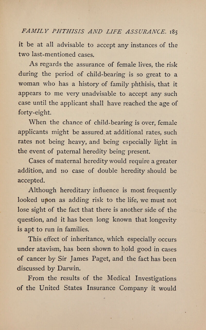 FAMILY PHTHISIS AND LIFE ASSURANCE. 185 it be at all advisable to accept any instances of the two last-mentioned cases. As regards the assurance of female lives, the risk during the period of child-bearing is so great to a woman who has a history of family phthisis, that it appears to me very unadvisable to accept any such case until the applicant shall have reached the age of forty-eight. When the chance of child-bearing is over, female applicants might be assured at additional rates, such rates not being heavy, and being especially light in the event of paternal heredity being present. Cases of maternal heredity would require a greater addition, and 110 case of double heredity should be accepted. Although hereditary influence is most frequently looked upon as adding risk to the life, we must not lose sight of the fact that there is another side of the question, and it has been long known that longevity is apt to run in families. This effect of inheritance, which especially occurs under atavism, has been shown to hold good in cases of cancer by Sir James Paget, and the fact has been discussed by Darwin. From the results of the Medical Investigations of the United States Insurance Company it would