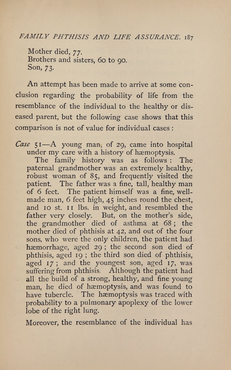 FAMILY PHTHISIS AND LIFE ASSURANCE. 187 Mother died, 77, Brothers and sisters, 60 to 90. Son, 73. An attempt has been made to arrive at some con¬ clusion regarding the probability of life from the resemblance of the individual to the healthy or dis¬ eased parent, but the following case shows that this comparison is not of value for individual cases : Case 51—A young man, of 29, came into hospital under my care with a history of haemoptysis. The family history was as follows : The paternal grandmother was an extremely healthy, robust woman of 85, and frequently visited the patient. The father was a fine, tall, healthy man of б feet. The patient himself was a fine, well- made man, б feet high, 45 inches round the chest, and 10 St. II lbs. in weight, and resembled the father very closely. But, on the mother's side, the grandmother died of asthma at 68 ; the mother died of phthisis at 42, and out of the four sons, who were the only children, the patient had haemorrhage, aged 29 ; the second son died of phthisis, aged 19 ; the third son died of phthisis, aged 17 ; and the youngest son, aged 17, was suffering from phthisis. Although the patient had all the build of a strong, healthy, and fine young man, he died of haemoptysis, and was found to have tubercle. The haemoptysis was traced with probability to a pulmonary apoplexy of the lower lobe of the right lung. Moreover, the resemblance of the individual has