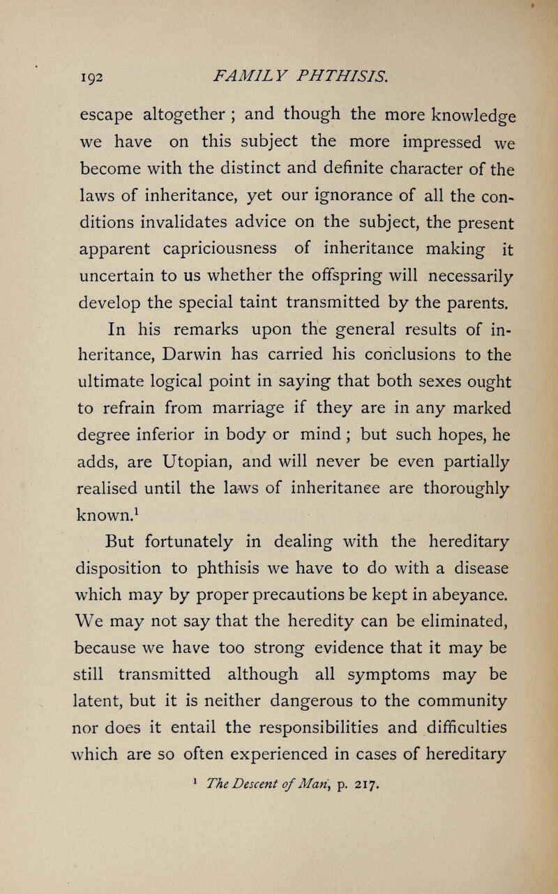 192 FAMILY PHTHISIS. escape altogether ; and though the more knowledge we have on this subject the more impressed we become with the distinct and definite character of the laws of inheritance, yet our ignorance of all the con¬ ditions invalidates advice on the subject, the present apparent capriciousness of inheritance making it uncertain to us whether the offspring will necessarily develop the special taint transmitted by the parents. In his remarks upon the general results of in¬ heritance, Darwin has carried his conclusions to the ultimate logical point in saying that both sexes ought to refrain from marriage if they are in any marked degree inferior in body or mind ; but such hopes, he adds, are Utopian, and will never be even partially realised until the laws of inheritance are thoroughly known.^ But fortunately in dealing with the hereditary disposition to phthisis we have to do with a disease which may by proper precautions be kept in abeyance. We may not say that the heredity can be eliminated, because we have too strong evidence that it may be still transmitted although all symptoms may be latent, but it is neither dangerous to the community nor does it entail the responsibilities and difficulties which are so often experienced in cases of hereditary ' The Descent of Man, p. 217.