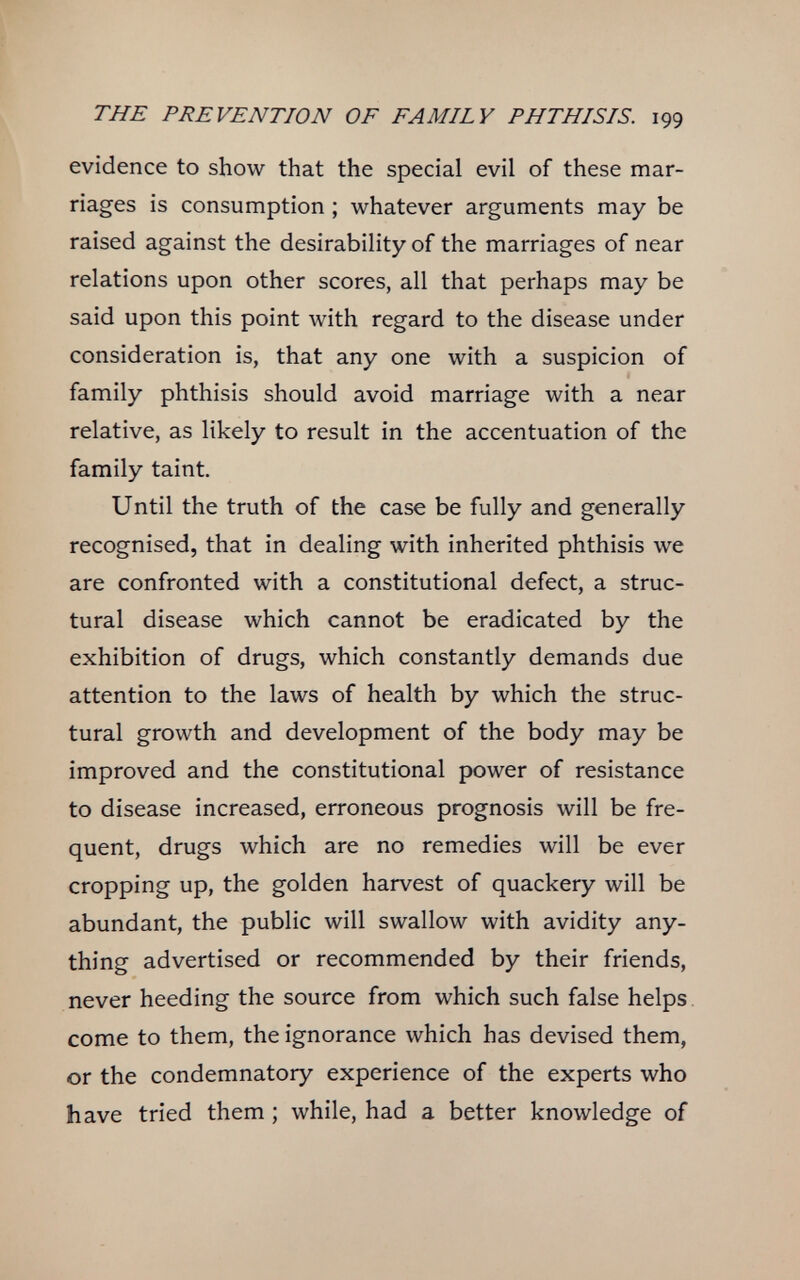 THE PREVENTION OF FAMILY PHTHISIS. 199 evidence to show that the special evil of these mar¬ riages is consumption ; whatever arguments may be raised against the desirability of the marriages of near relations upon other scores, all that perhaps may be said upon this point with regard to the disease under consideration is, that any one with a suspicion of family phthisis should avoid marriage with a near relative, as likely to result in the accentuation of the family taint. Until the truth of the case be fully and generally recognised, that in dealing with inherited phthisis we are confronted with a constitutional defect, a struc¬ tural disease which cannot be eradicated by the exhibition of drugs, which constantly demands due attention to the laws of health by which the struc¬ tural growth and development of the body may be improved and the constitutional power of resistance to disease increased, erroneous prognosis will be fre¬ quent, drugs which are no remedies will be ever cropping up, the golden harvest of quackery will be abundant, the public will swallow with avidity any¬ thing advertised or recommended by their friends, never heeding the source from which such false helps come to them, the ignorance which has devised them, or the condemnatory experience of the experts who have tried them ; while, had a better knowledge of