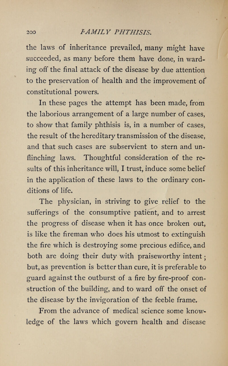 200 FAMILY PHTHISIS. the laws of inheritance prevailed, many might have succeeded, as many before them have done, in ward¬ ing off the final attack of the disease by due attention to the preservation of health and the improvement оГ constitutional powers. In these pages the attempt has been made, from the laborious arrangement of a large number of cases, to show that family phthisis is, in a number of cases, the result of the hereditary transmission of the disease, and that such cases are subservient to stern and un¬ flinching laws. Thoughtful consideration of the re¬ sults of this inheritance will, I trust, induce some belief in the application of these laws to the ordinary con¬ ditions of life. The physician, in striving to give relief to the sufferings of the consumptive patient, and to arrest the progress of disease when it has once broken out, is like the fireman who does his utmost to extinguish the fire which is destroying some precious edifice, and both are doing their duty with praiseworthy intent ; but, as prevention is better than cure, it is preferable to guard against the outburst of a fire by fire-proof con¬ struction of the building, and to ward off the onset of the disease by the invigoration of the feeble frame. From the advance of medical science some know¬ ledge of the laws which govern health and disease